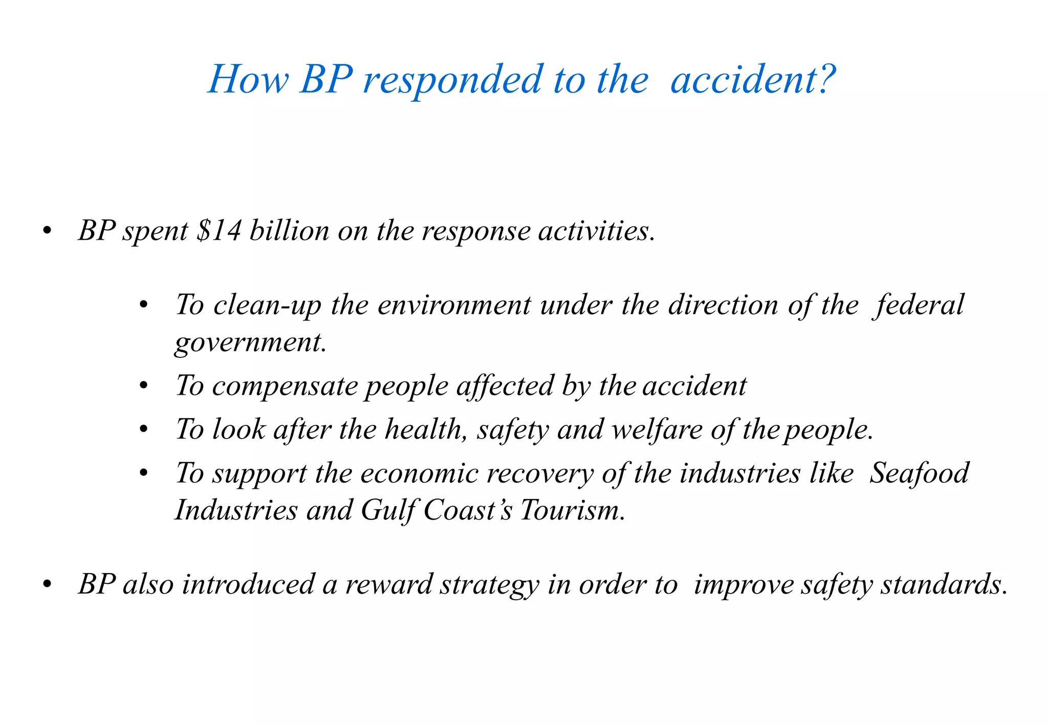 How BP responded to the accident?
• BP spent $14 billion on the response activities.
• To clean-up the environment under the direction of the federal
government.
• To compensate people affected by the accident
• To look after the health, safety and welfare of the people.
• To support the economic recovery of the industries like Seafood
Industries and Gulf Coast’s Tourism.
• BP also introduced a reward strategy in order to improve safety standards.
 