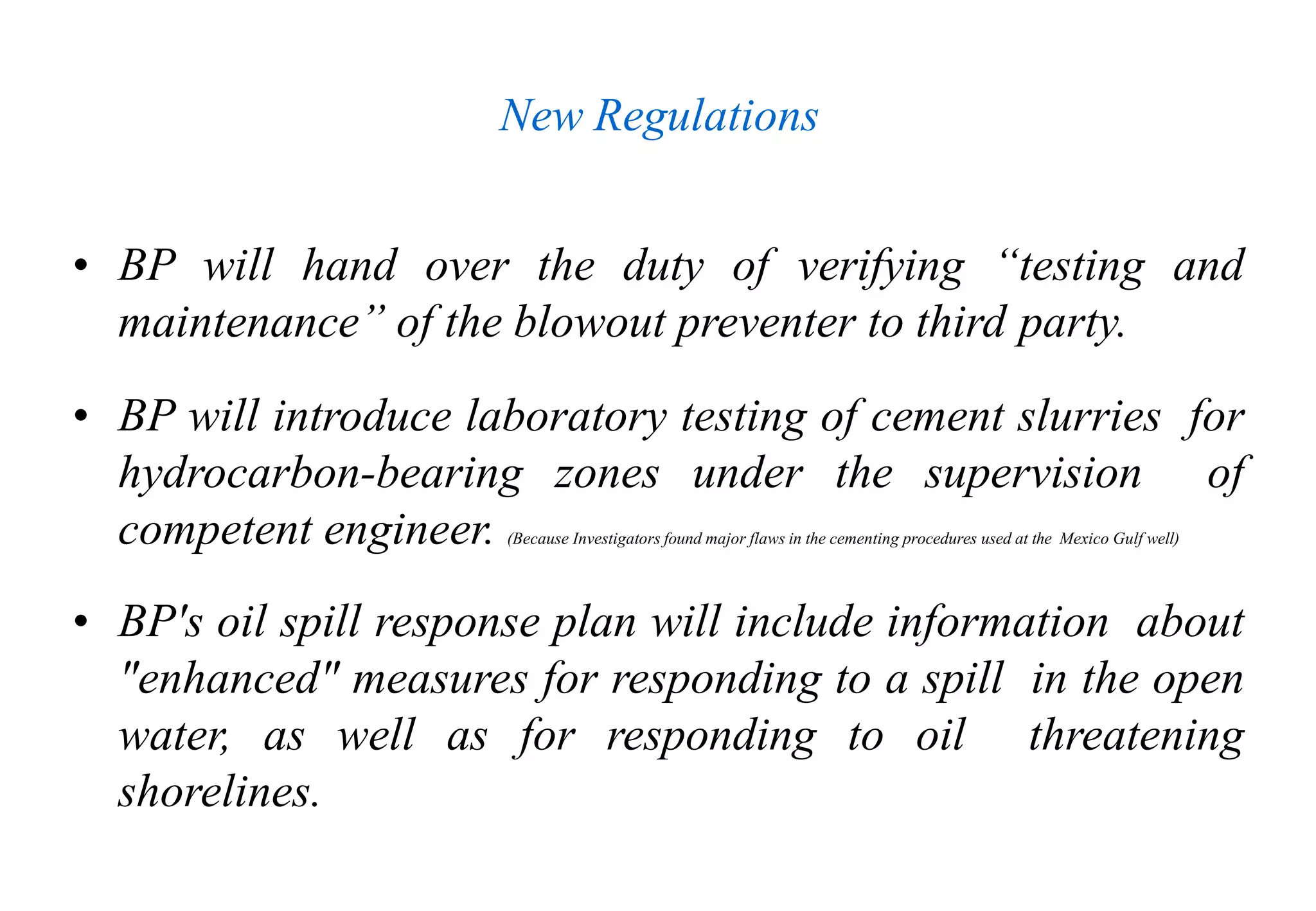 New Regulations
• BP will hand over the duty of verifying “testing and
maintenance” of the blowout preventer to third party.
• BP will introduce laboratory testing of cement slurries for
hydrocarbon-bearing zones under the supervision of
competent engineer. (Because Investigators found major flaws in the cementing procedures used at the Mexico Gulf well)
• BP's oil spill response plan will include information about
"enhanced" measures for responding to a spill in the open
water, as well as for responding to oil threatening
shorelines.
 