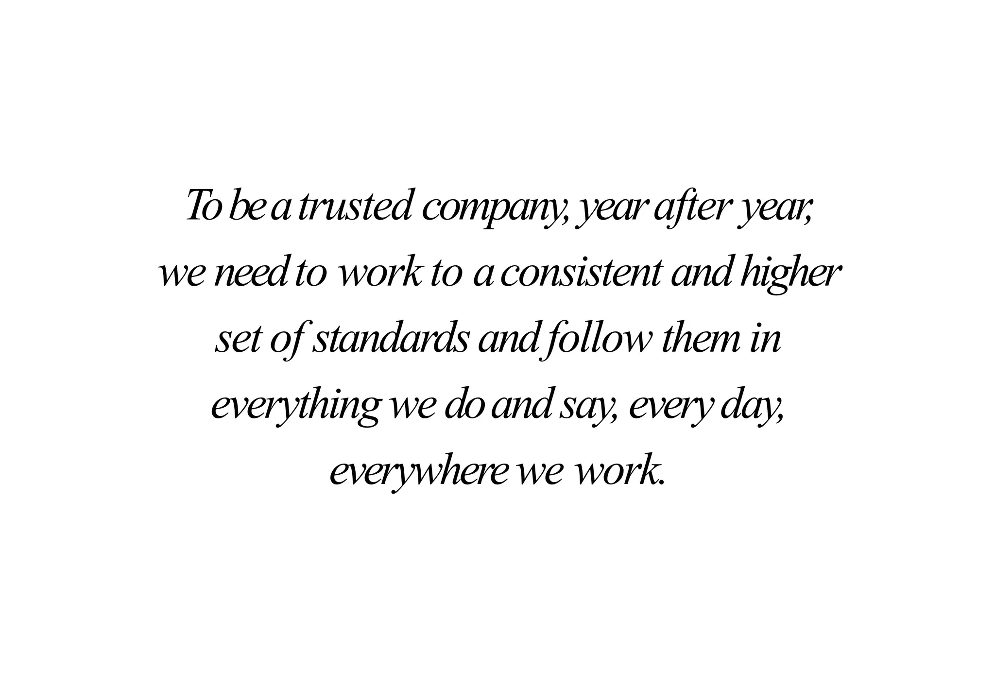 Tobeatrusted company,yearafter year,
we needto work to aconsistent andhigher
set of standardsandfollow themin
everythingwe doandsay,everyday,
everywherewe work.
 