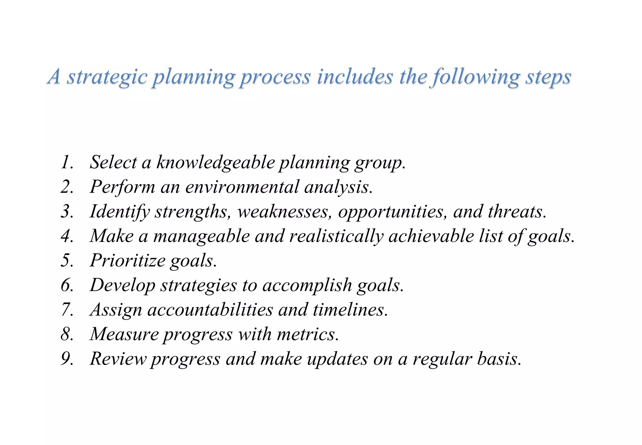 1. Select a knowledgeable planning group.
2. Perform an environmental analysis.
3. Identify strengths, weaknesses, opportunities, and threats.
4. Make a manageable and realistically achievable list of goals.
5. Prioritize goals.
6. Develop strategies to accomplish goals.
7. Assign accountabilities and timelines.
8. Measure progress with metrics.
9. Review progress and make updates on a regular basis.
A strategic planning process includes the following steps
 