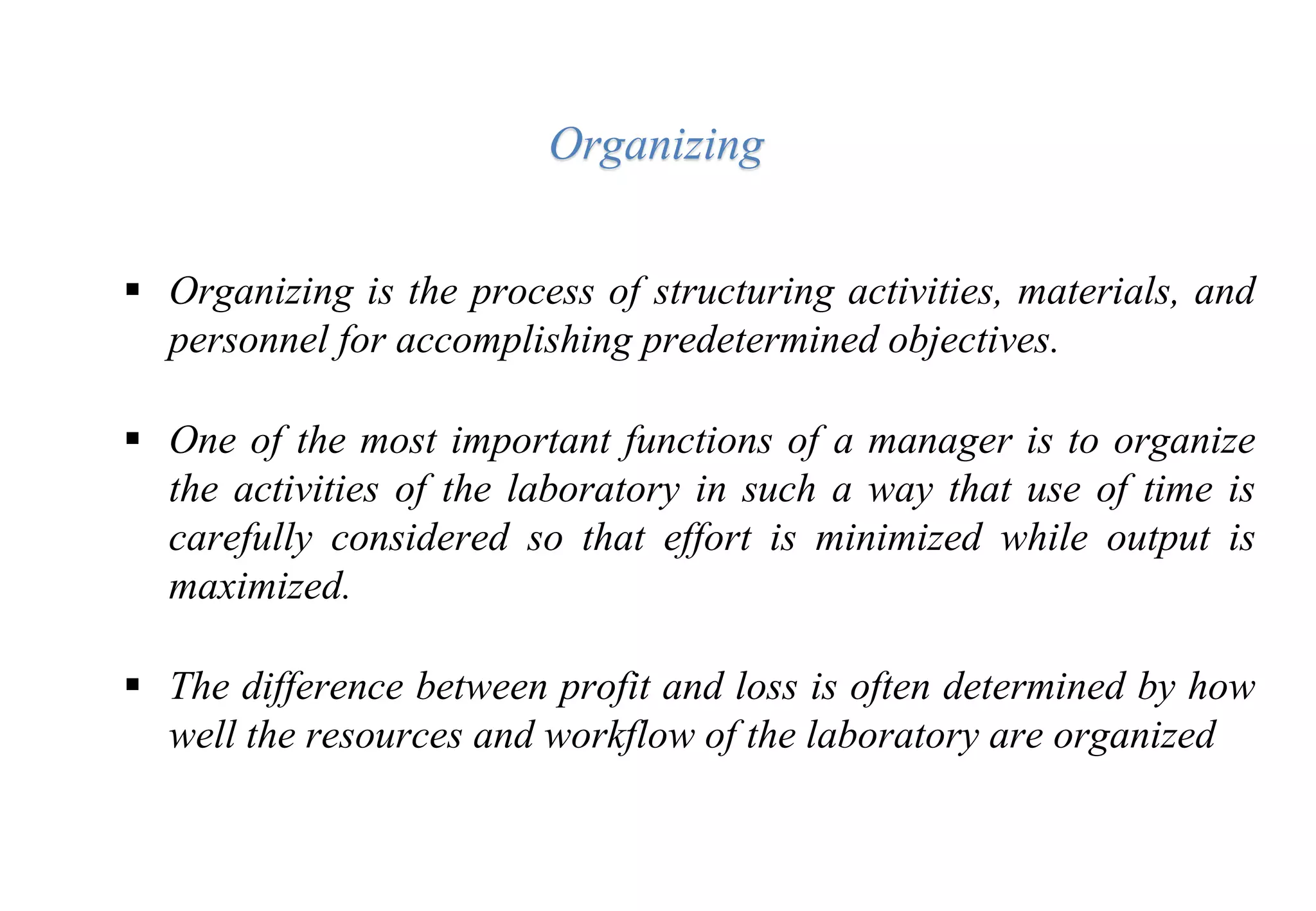  Organizing is the process of structuring activities, materials, and
personnel for accomplishing predetermined objectives.
 One of the most important functions of a manager is to organize
the activities of the laboratory in such a way that use of time is
carefully considered so that effort is minimized while output is
maximized.
 The difference between profit and loss is often determined by how
well the resources and workflow of the laboratory are organized
Organizing
 