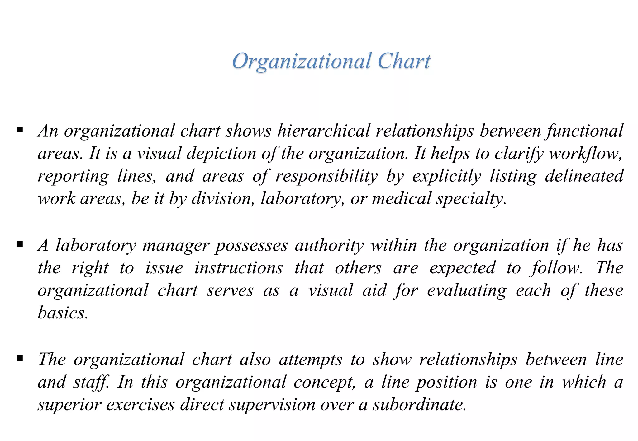  An organizational chart shows hierarchical relationships between functional
areas. It is a visual depiction of the organization. It helps to clarify workflow,
reporting lines, and areas of responsibility by explicitly listing delineated
work areas, be it by division, laboratory, or medical specialty.
 A laboratory manager possesses authority within the organization if he has
the right to issue instructions that others are expected to follow. The
organizational chart serves as a visual aid for evaluating each of these
basics.
 The organizational chart also attempts to show relationships between line
and staff. In this organizational concept, a line position is one in which a
superior exercises direct supervision over a subordinate.
Organizational Chart
 