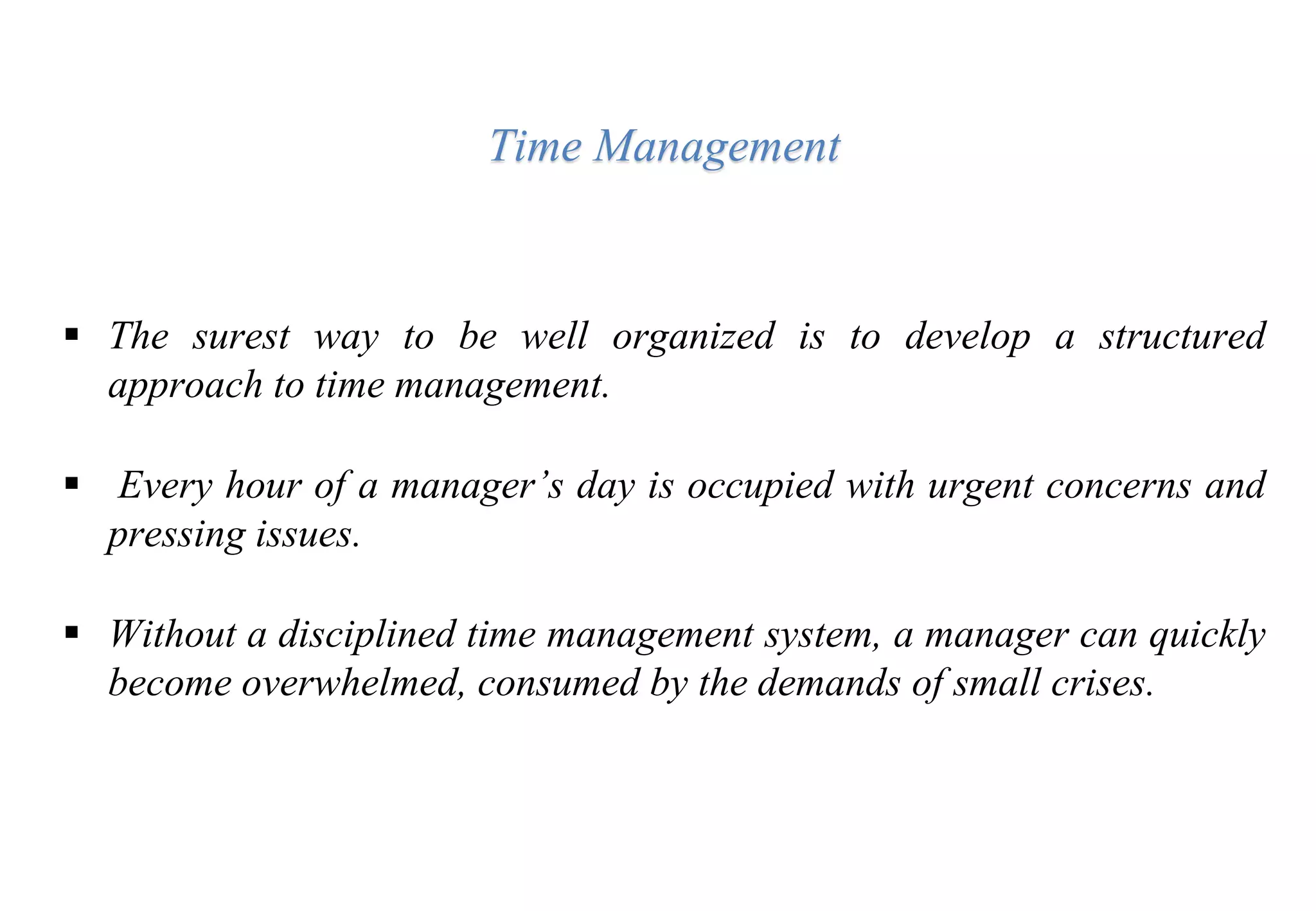  The surest way to be well organized is to develop a structured
approach to time management.
 Every hour of a manager’s day is occupied with urgent concerns and
pressing issues.
 Without a disciplined time management system, a manager can quickly
become overwhelmed, consumed by the demands of small crises.
Time Management
 