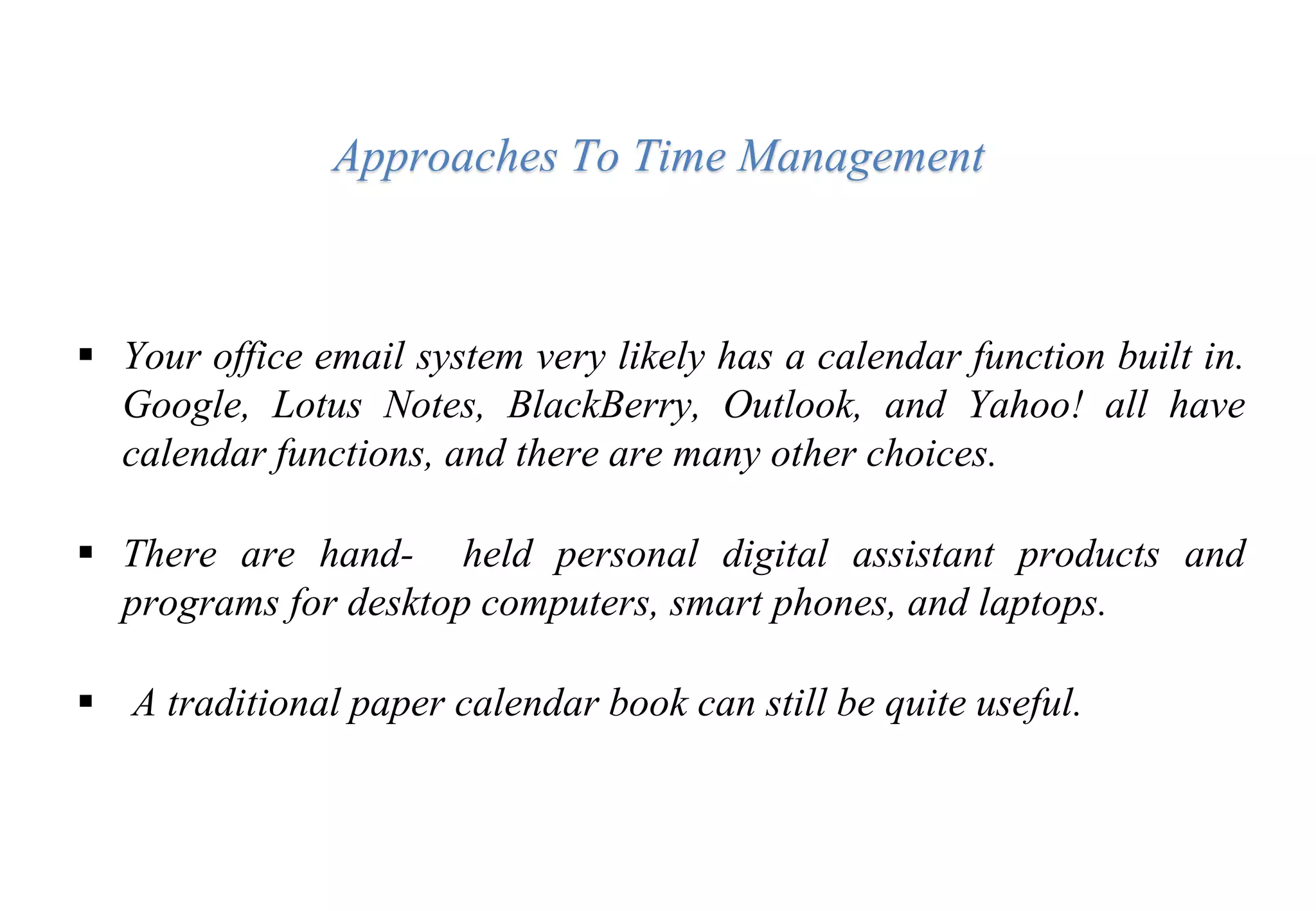  Your office email system very likely has a calendar function built in.
Google, Lotus Notes, BlackBerry, Outlook, and Yahoo! all have
calendar functions, and there are many other choices.
 There are hand- held personal digital assistant products and
programs for desktop computers, smart phones, and laptops.
 A traditional paper calendar book can still be quite useful.
Approaches To Time Management
 