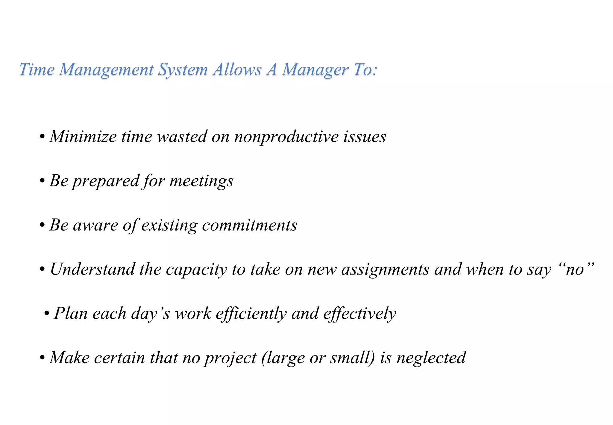 • Minimize time wasted on nonproductive issues
• Be prepared for meetings
• Be aware of existing commitments
• Understand the capacity to take on new assignments and when to say “no”
• Plan each day’s work efficiently and effectively
• Make certain that no project (large or small) is neglected
Time Management System Allows A Manager To:
 