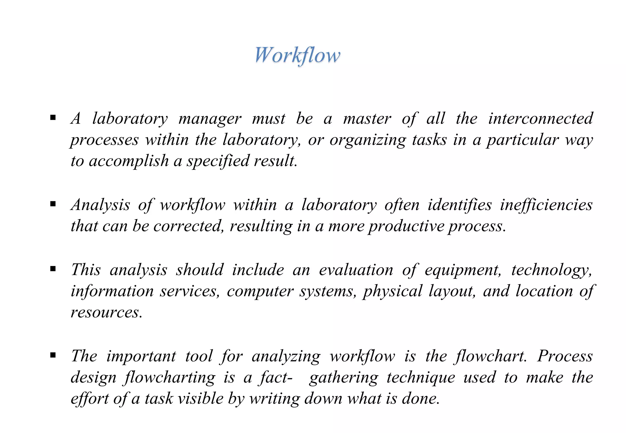  A laboratory manager must be a master of all the interconnected
processes within the laboratory, or organizing tasks in a particular way
to accomplish a specified result.
 Analysis of workflow within a laboratory often identifies inefficiencies
that can be corrected, resulting in a more productive process.
 This analysis should include an evaluation of equipment, technology,
information services, computer systems, physical layout, and location of
resources.
 The important tool for analyzing workflow is the flowchart. Process
design flowcharting is a fact- gathering technique used to make the
effort of a task visible by writing down what is done.
Workflow
 