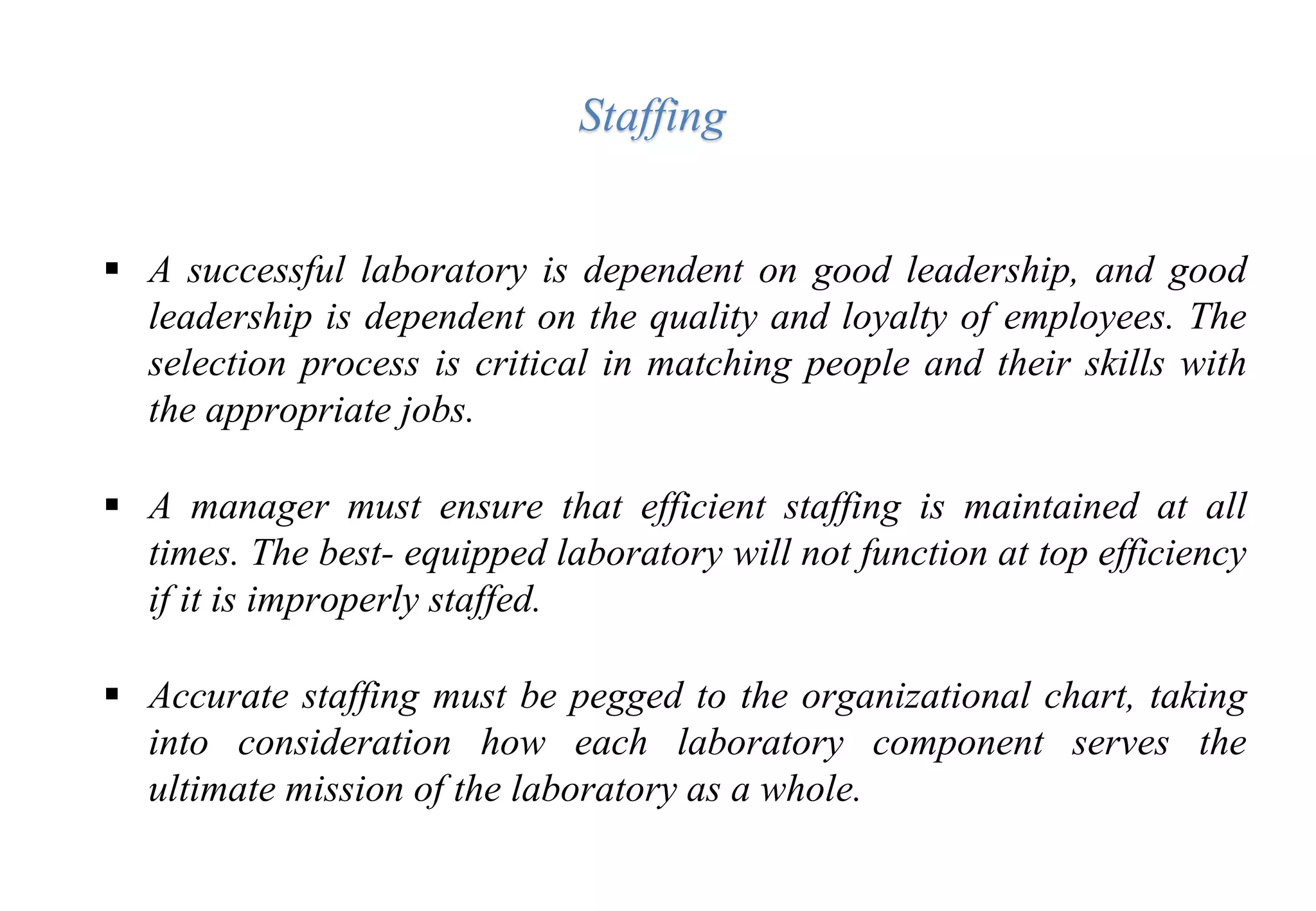  A successful laboratory is dependent on good leadership, and good
leadership is dependent on the quality and loyalty of employees. The
selection process is critical in matching people and their skills with
the appropriate jobs.
 A manager must ensure that efficient staffing is maintained at all
times. The best- equipped laboratory will not function at top efficiency
if it is improperly staffed.
 Accurate staffing must be pegged to the organizational chart, taking
into consideration how each laboratory component serves the
ultimate mission of the laboratory as a whole.
Staffing
 
