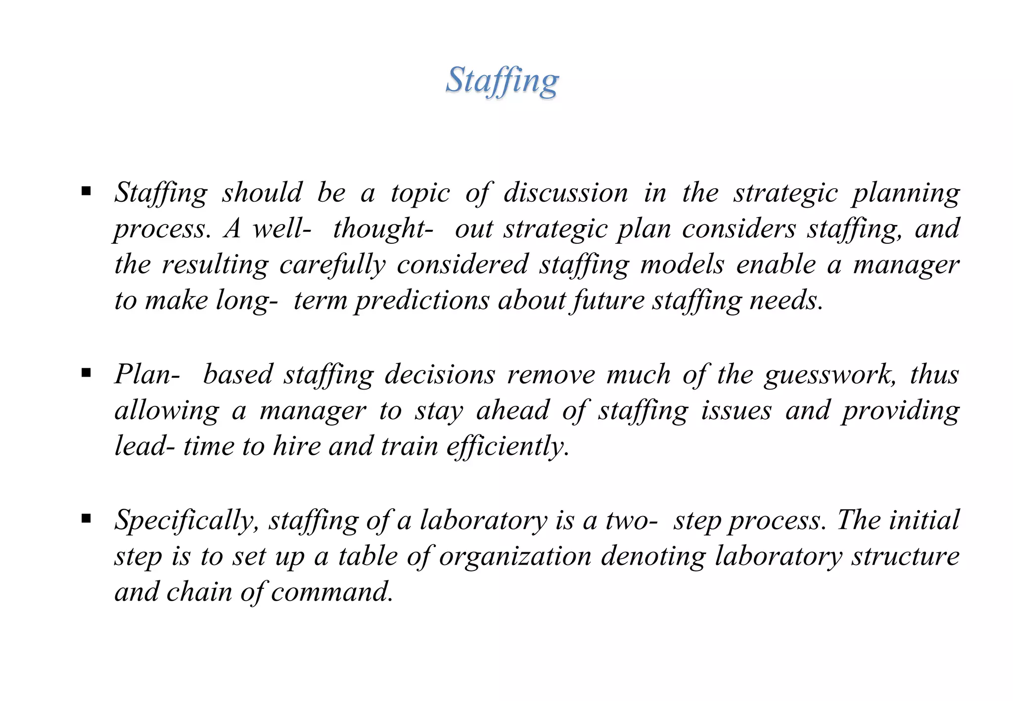  Staffing should be a topic of discussion in the strategic planning
process. A well- thought- out strategic plan considers staffing, and
the resulting carefully considered staffing models enable a manager
to make long- term predictions about future staffing needs.
 Plan- based staffing decisions remove much of the guesswork, thus
allowing a manager to stay ahead of staffing issues and providing
lead- time to hire and train efficiently.
 Specifically, staffing of a laboratory is a two- step process. The initial
step is to set up a table of organization denoting laboratory structure
and chain of command.
Staffing
 