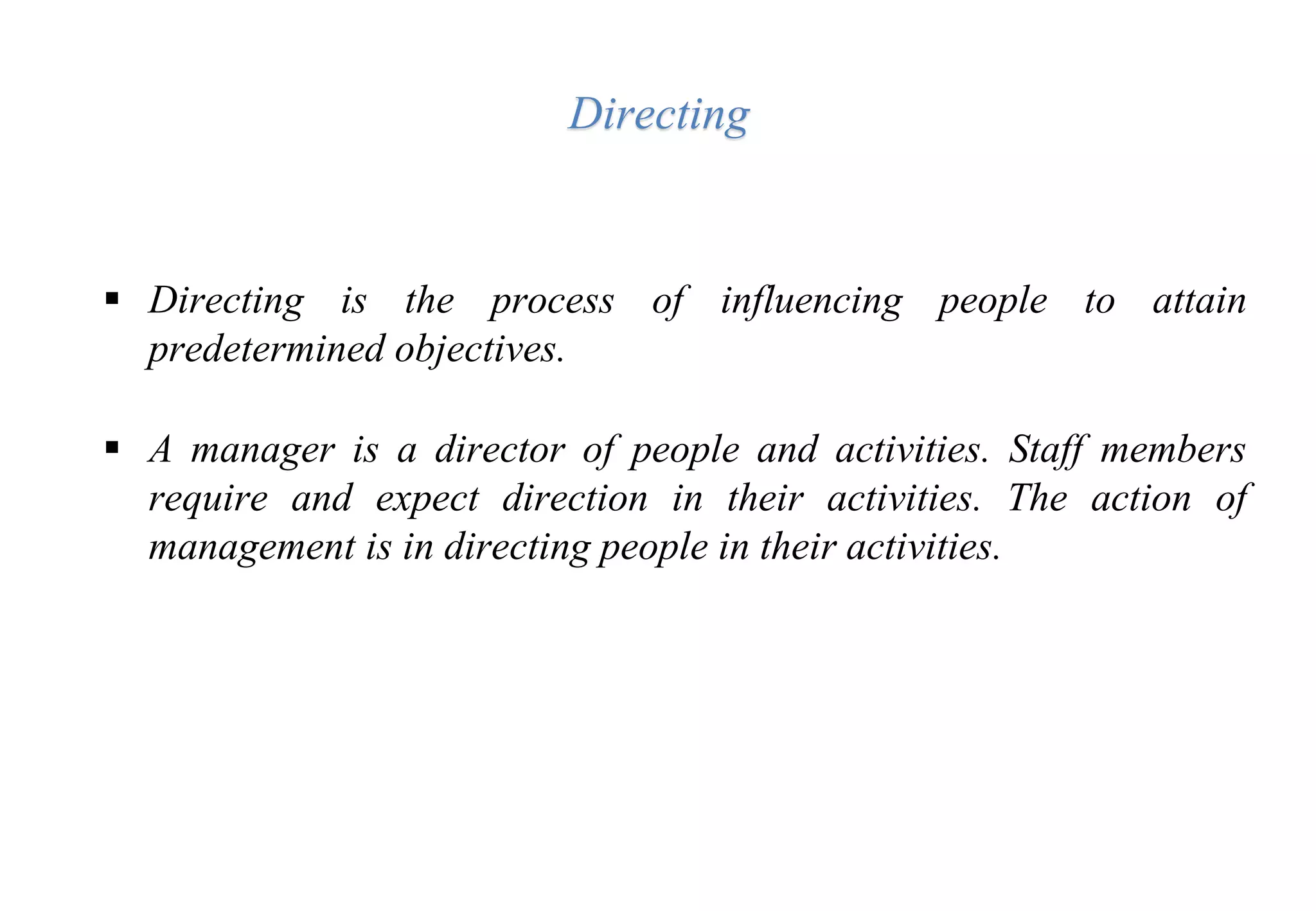  Directing is the process of influencing people to attain
predetermined objectives.
 A manager is a director of people and activities. Staff members
require and expect direction in their activities. The action of
management is in directing people in their activities.
Directing
 