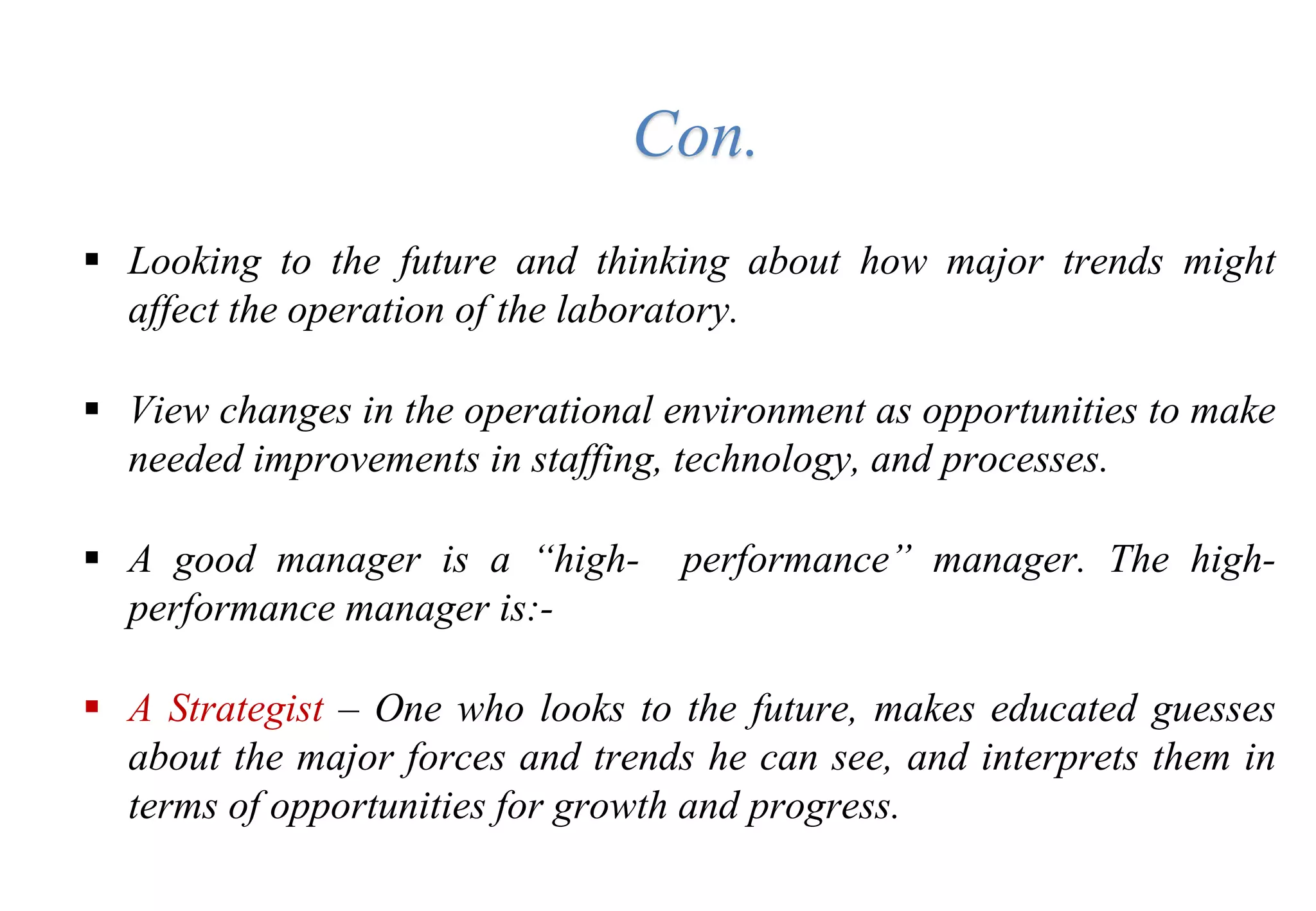 Con.
 Looking to the future and thinking about how major trends might
affect the operation of the laboratory.
 View changes in the operational environment as opportunities to make
needed improvements in staffing, technology, and processes.
 A good manager is a “high- performance” manager. The high-
performance manager is:-
 A Strategist – One who looks to the future, makes educated guesses
about the major forces and trends he can see, and interprets them in
terms of opportunities for growth and progress.
 