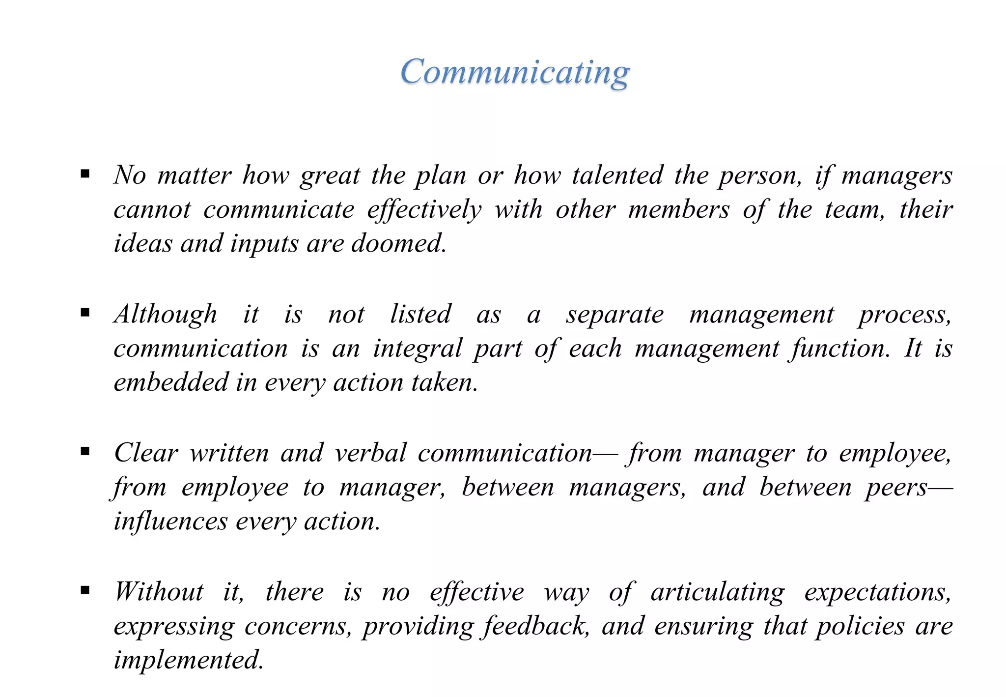  No matter how great the plan or how talented the person, if managers
cannot communicate effectively with other members of the team, their
ideas and inputs are doomed.
 Although it is not listed as a separate management process,
communication is an integral part of each management function. It is
embedded in every action taken.
 Clear written and verbal communication— from manager to employee,
from employee to manager, between managers, and between peers—
influences every action.
 Without it, there is no effective way of articulating expectations,
expressing concerns, providing feedback, and ensuring that policies are
implemented.
Communicating
 