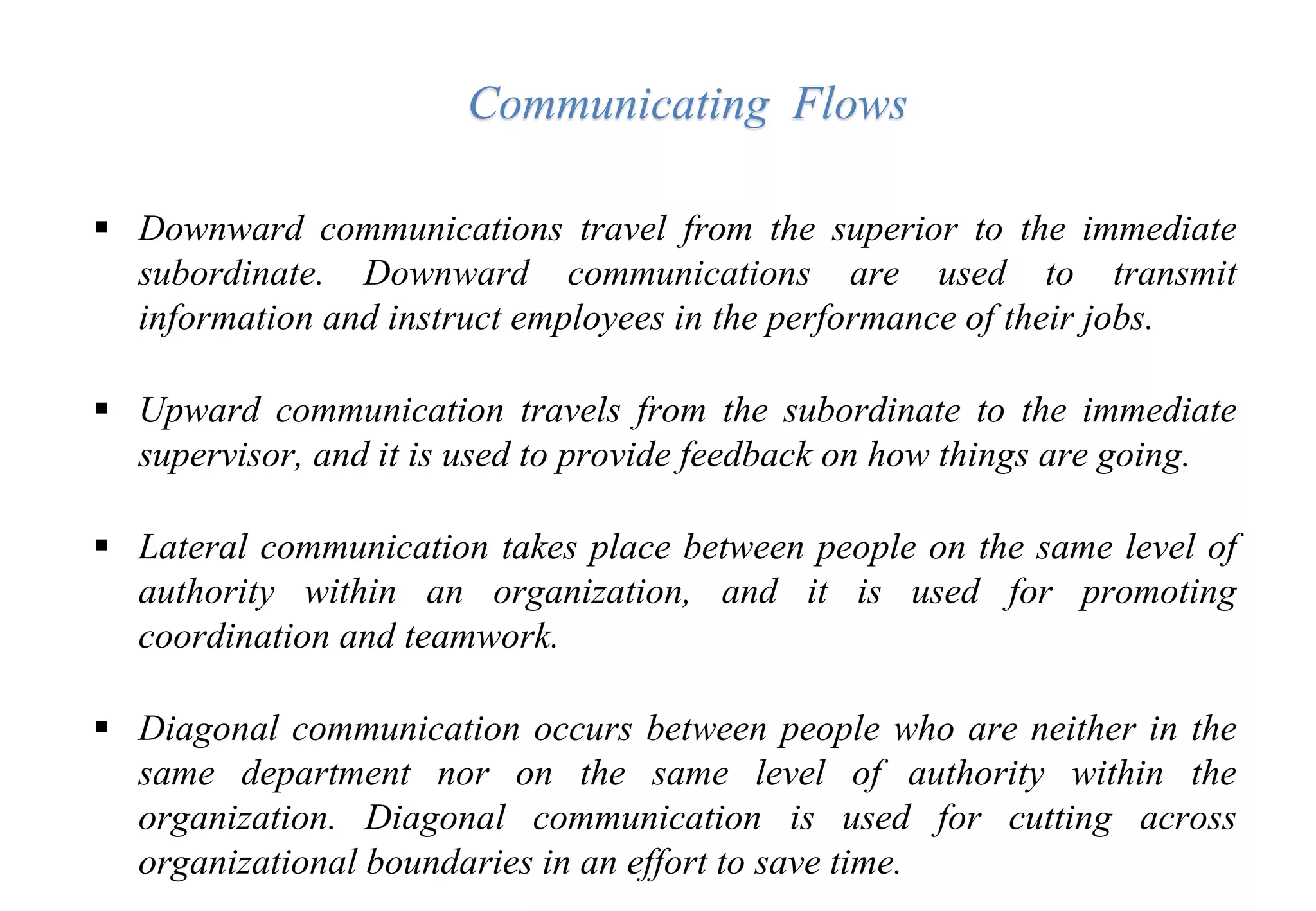  Downward communications travel from the superior to the immediate
subordinate. Downward communications are used to transmit
information and instruct employees in the performance of their jobs.
 Upward communication travels from the subordinate to the immediate
supervisor, and it is used to provide feedback on how things are going.
 Lateral communication takes place between people on the same level of
authority within an organization, and it is used for promoting
coordination and teamwork.
 Diagonal communication occurs between people who are neither in the
same department nor on the same level of authority within the
organization. Diagonal communication is used for cutting across
organizational boundaries in an effort to save time.
Communicating Flows
 