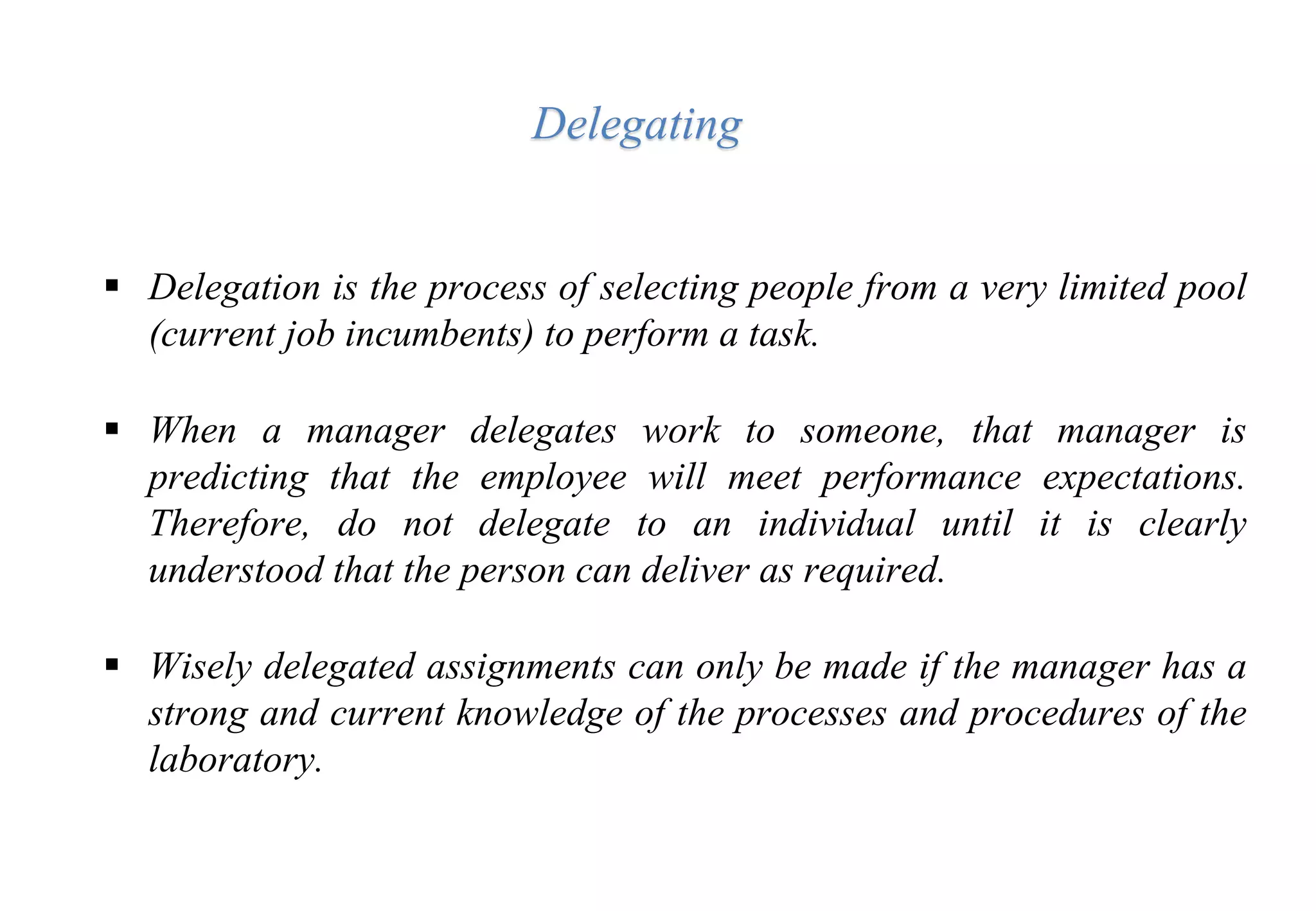  Delegation is the process of selecting people from a very limited pool
(current job incumbents) to perform a task.
 When a manager delegates work to someone, that manager is
predicting that the employee will meet performance expectations.
Therefore, do not delegate to an individual until it is clearly
understood that the person can deliver as required.
 Wisely delegated assignments can only be made if the manager has a
strong and current knowledge of the processes and procedures of the
laboratory.
Delegating
 