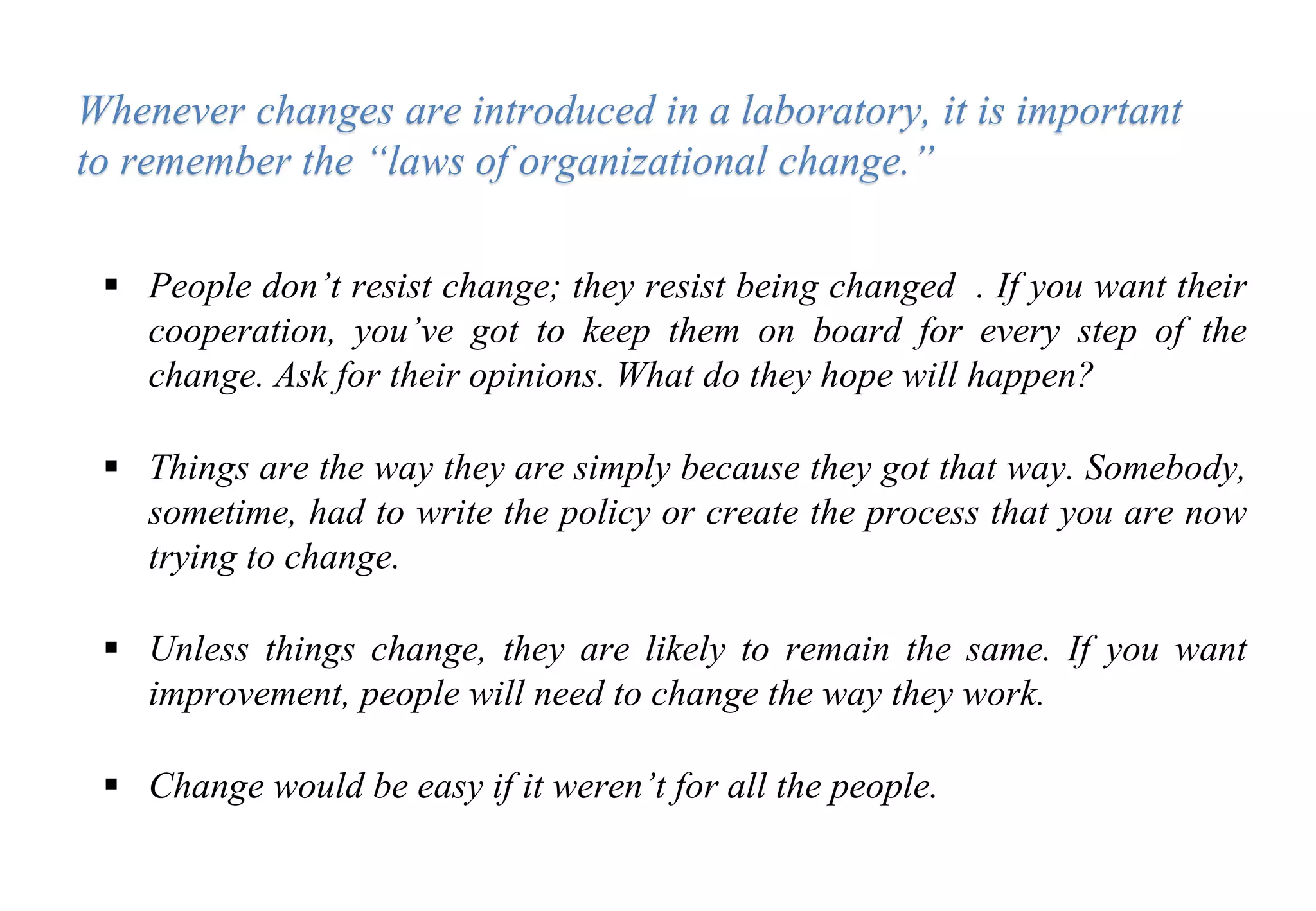  People don’t resist change; they resist being changed . If you want their
cooperation, you’ve got to keep them on board for every step of the
change. Ask for their opinions. What do they hope will happen?
 Things are the way they are simply because they got that way. Somebody,
sometime, had to write the policy or create the process that you are now
trying to change.
 Unless things change, they are likely to remain the same. If you want
improvement, people will need to change the way they work.
 Change would be easy if it weren’t for all the people.
Whenever changes are introduced in a laboratory, it is important
to remember the “laws of organizational change.”
 