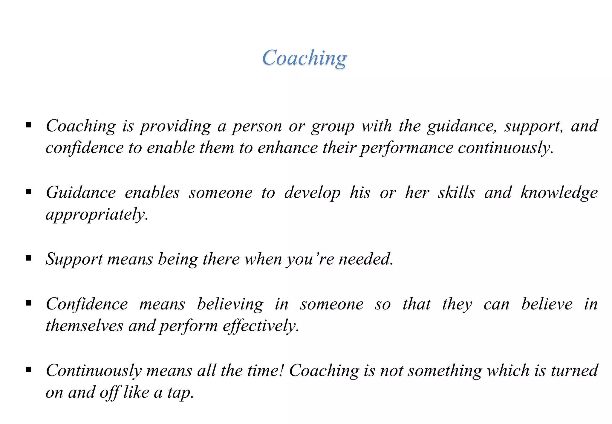  Coaching is providing a person or group with the guidance, support, and
confidence to enable them to enhance their performance continuously.
 Guidance enables someone to develop his or her skills and knowledge
appropriately.
 Support means being there when you’re needed.
 Confidence means believing in someone so that they can believe in
themselves and perform effectively.
 Continuously means all the time! Coaching is not something which is turned
on and off like a tap.
Coaching
 