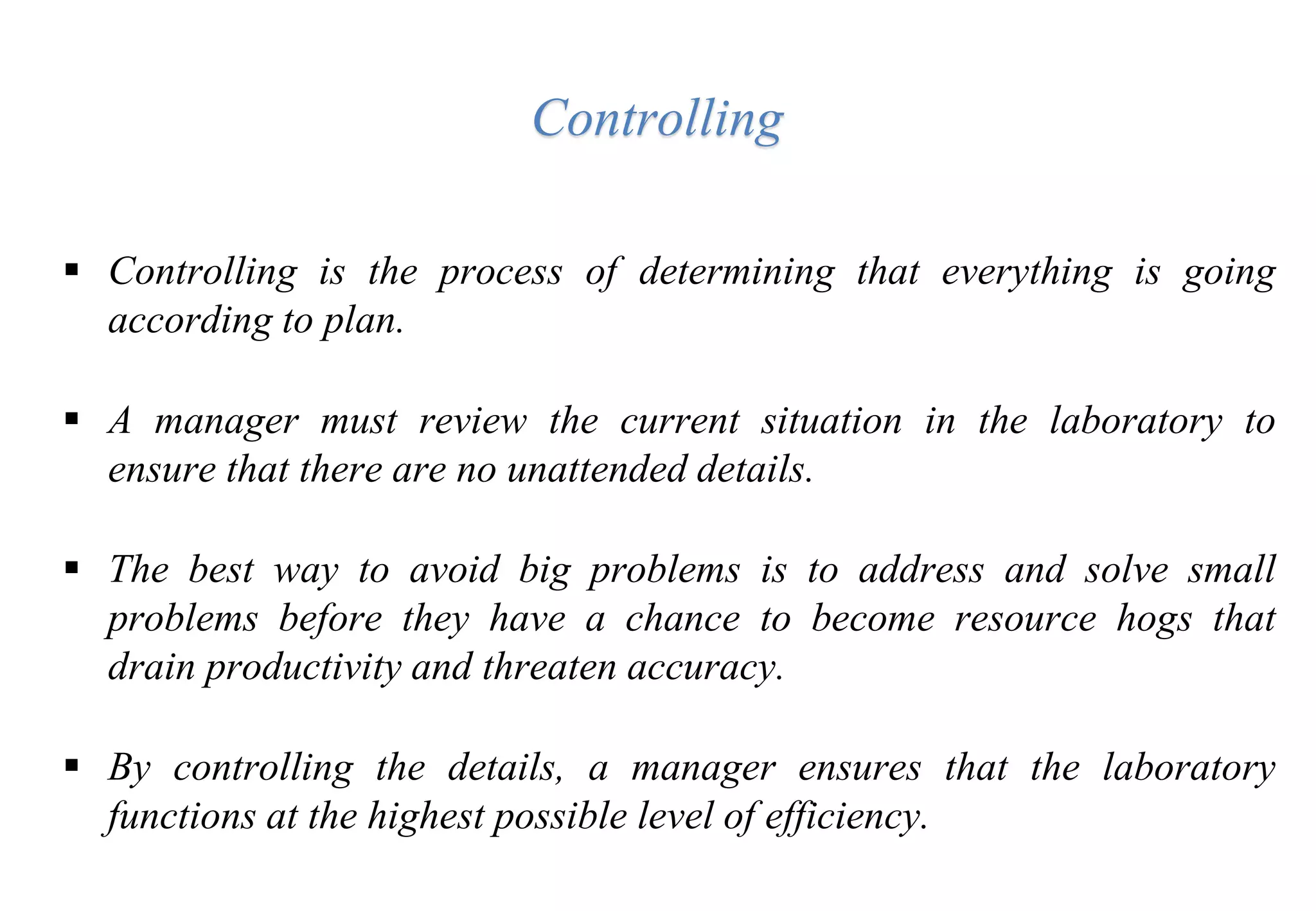  Controlling is the process of determining that everything is going
according to plan.
 A manager must review the current situation in the laboratory to
ensure that there are no unattended details.
 The best way to avoid big problems is to address and solve small
problems before they have a chance to become resource hogs that
drain productivity and threaten accuracy.
 By controlling the details, a manager ensures that the laboratory
functions at the highest possible level of efficiency.
Controlling
 