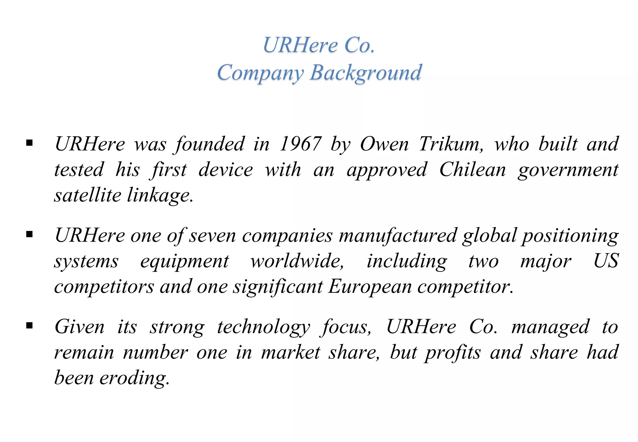 URHere Co.
Company Background
 URHere was founded in 1967 by Owen Trikum, who built and
tested his first device with an approved Chilean government
satellite linkage.
 URHere one of seven companies manufactured global positioning
systems equipment worldwide, including two major US
competitors and one significant European competitor.
 Given its strong technology focus, URHere Co. managed to
remain number one in market share, but profits and share had
been eroding.
 
