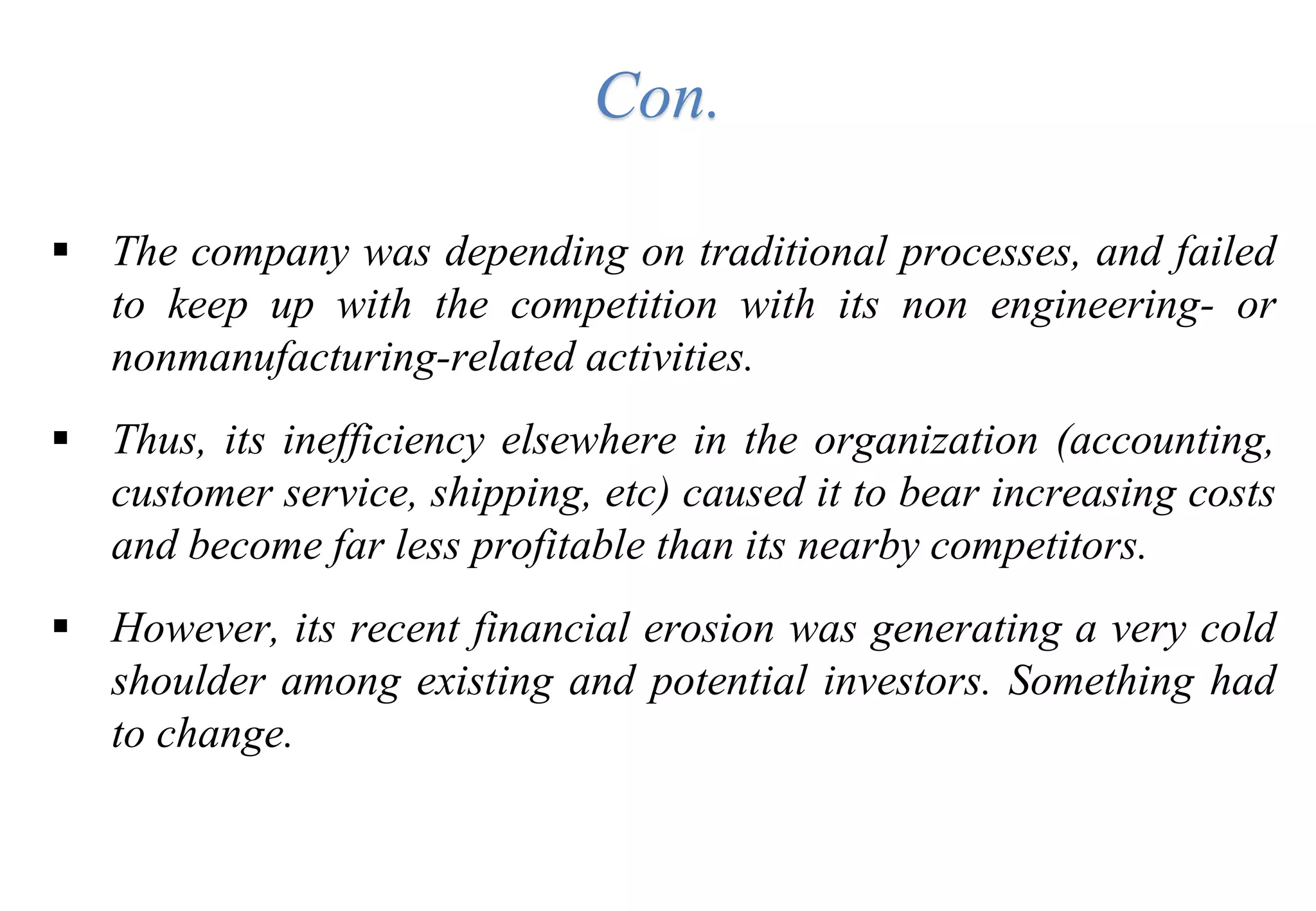 Con.
 The company was depending on traditional processes, and failed
to keep up with the competition with its non engineering- or
nonmanufacturing-related activities.
 Thus, its inefficiency elsewhere in the organization (accounting,
customer service, shipping, etc) caused it to bear increasing costs
and become far less profitable than its nearby competitors.
 However, its recent financial erosion was generating a very cold
shoulder among existing and potential investors. Something had
to change.
 