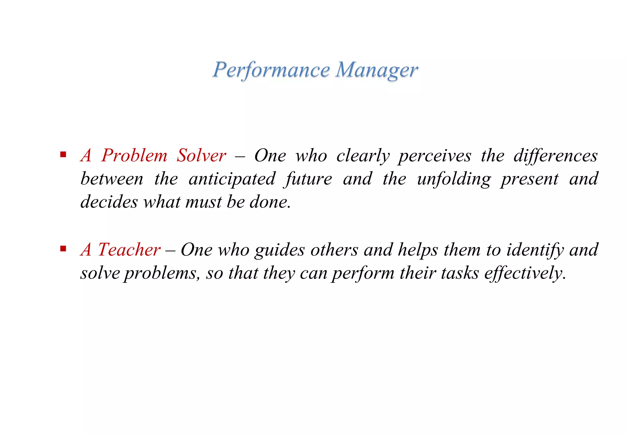 Performance Manager
 A Problem Solver – One who clearly perceives the differences
between the anticipated future and the unfolding present and
decides what must be done.
 A Teacher – One who guides others and helps them to identify and
solve problems, so that they can perform their tasks effectively.
 