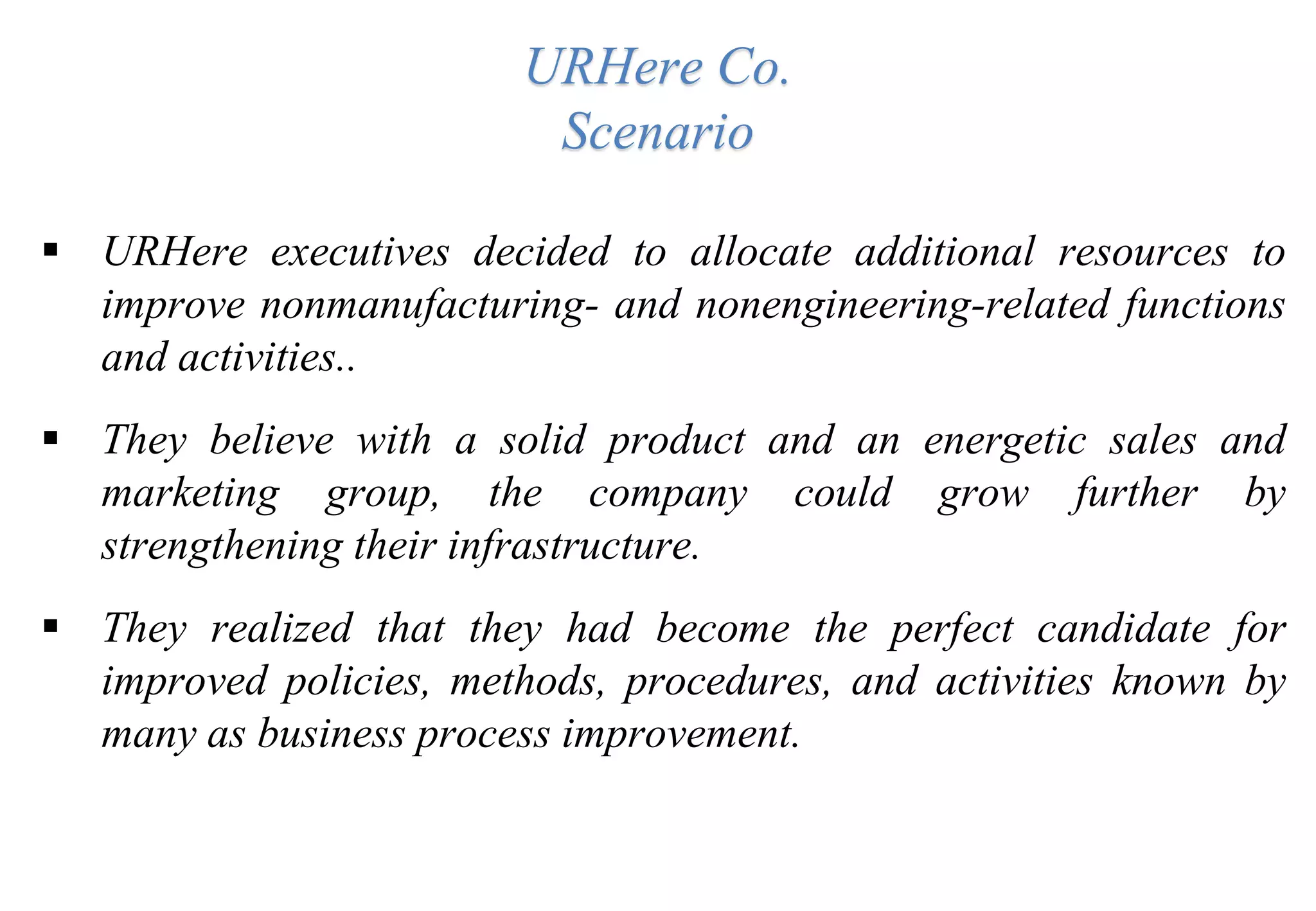 URHere Co.
Scenario
 URHere executives decided to allocate additional resources to
improve nonmanufacturing- and nonengineering-related functions
and activities..
 They believe with a solid product and an energetic sales and
marketing group, the company could grow further by
strengthening their infrastructure.
 They realized that they had become the perfect candidate for
improved policies, methods, procedures, and activities known by
many as business process improvement.
 