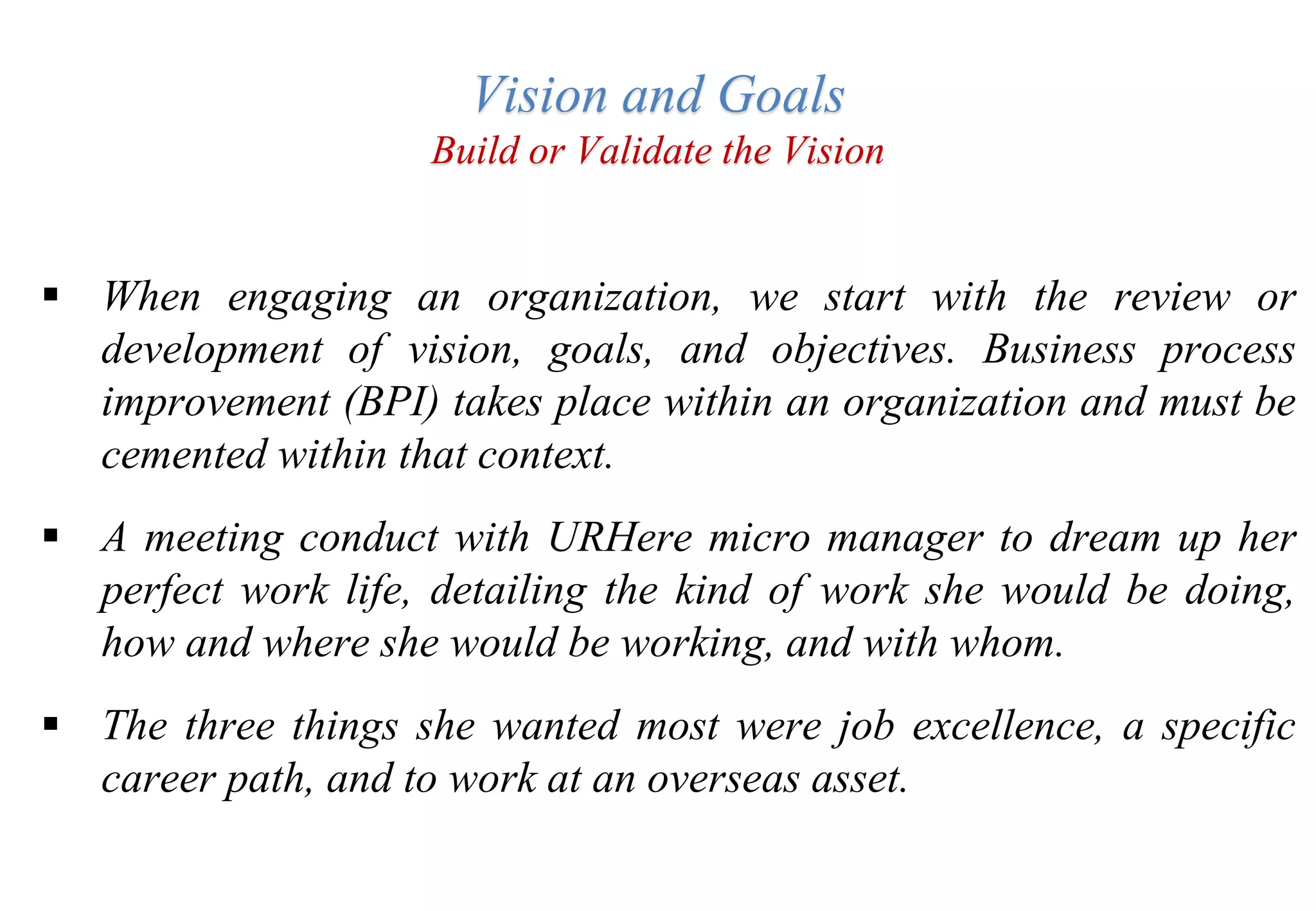 Vision and Goals
Build or Validate the Vision
 When engaging an organization, we start with the review or
development of vision, goals, and objectives. Business process
improvement (BPI) takes place within an organization and must be
cemented within that context.
 A meeting conduct with URHere micro manager to dream up her
perfect work life, detailing the kind of work she would be doing,
how and where she would be working, and with whom.
 The three things she wanted most were job excellence, a specific
career path, and to work at an overseas asset.
 