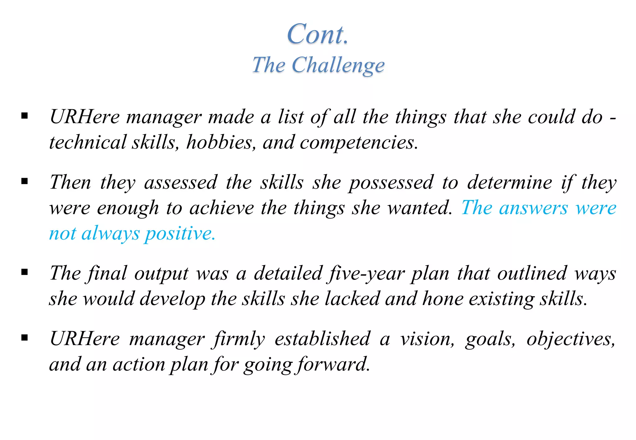 Cont.
The Challenge
 URHere manager made a list of all the things that she could do -
technical skills, hobbies, and competencies.
 Then they assessed the skills she possessed to determine if they
were enough to achieve the things she wanted. The answers were
not always positive.
 The final output was a detailed five-year plan that outlined ways
she would develop the skills she lacked and hone existing skills.
 URHere manager firmly established a vision, goals, objectives,
and an action plan for going forward.
 