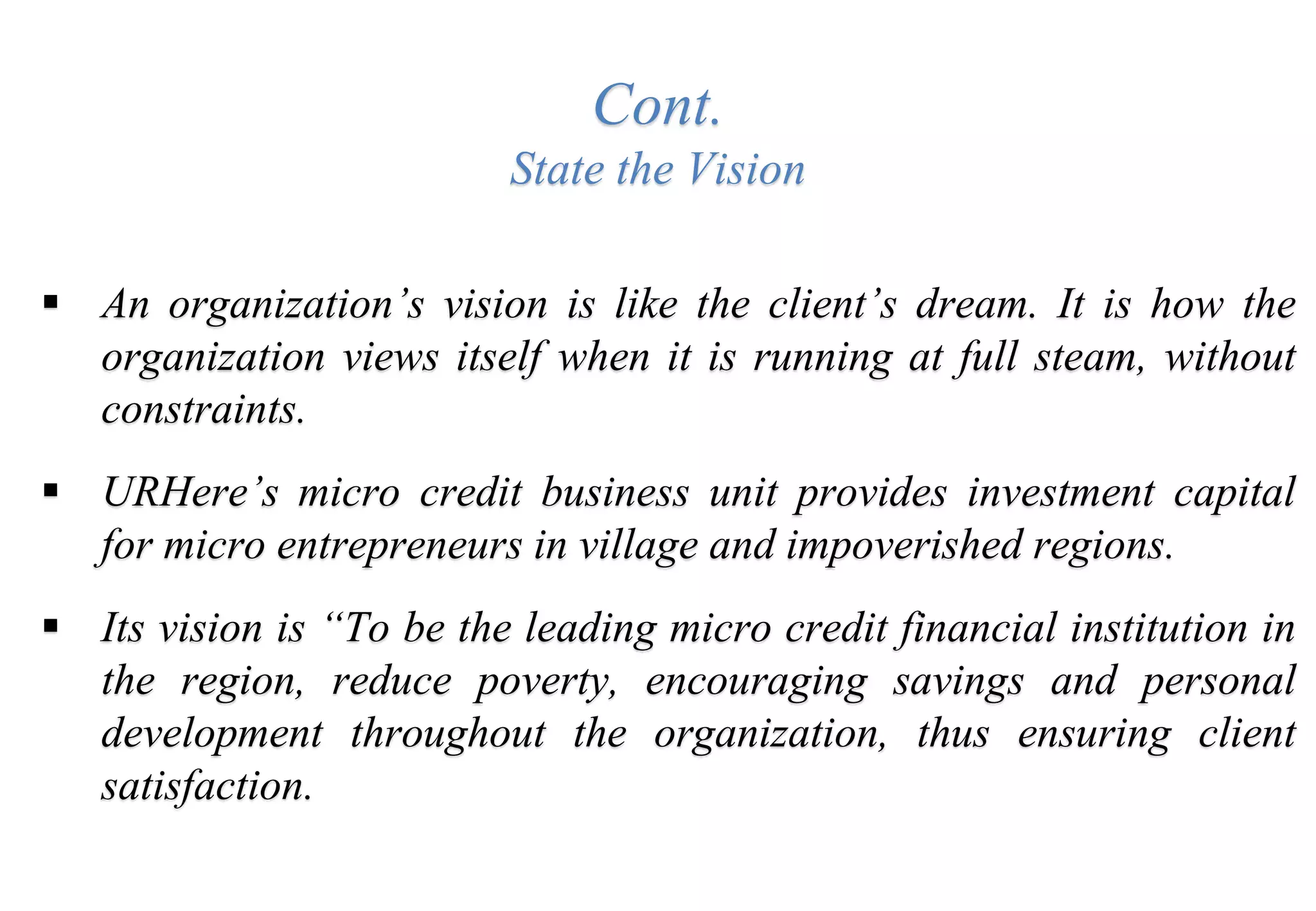 Cont.
State the Vision
 An organization’s vision is like the client’s dream. It is how the
organization views itself when it is running at full steam, without
constraints.
 URHere’s micro credit business unit provides investment capital
for micro entrepreneurs in village and impoverished regions.
 Its vision is “To be the leading micro credit financial institution in
the region, reduce poverty, encouraging savings and personal
development throughout the organization, thus ensuring client
satisfaction.
 