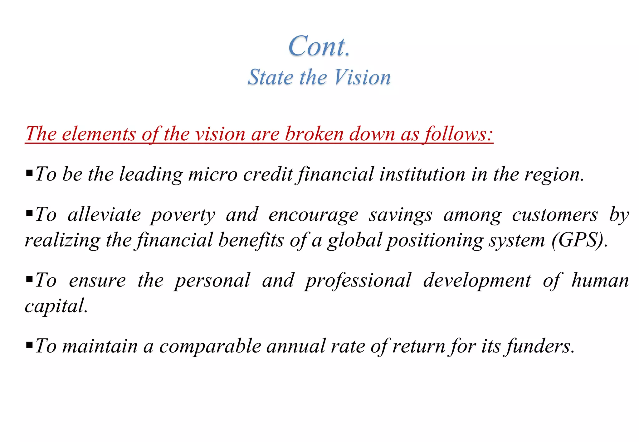 Cont.
State the Vision
The elements of the vision are broken down as follows:
To be the leading micro credit financial institution in the region.
To alleviate poverty and encourage savings among customers by
realizing the financial benefits of a global positioning system (GPS).
To ensure the personal and professional development of human
capital.
To maintain a comparable annual rate of return for its funders.
 