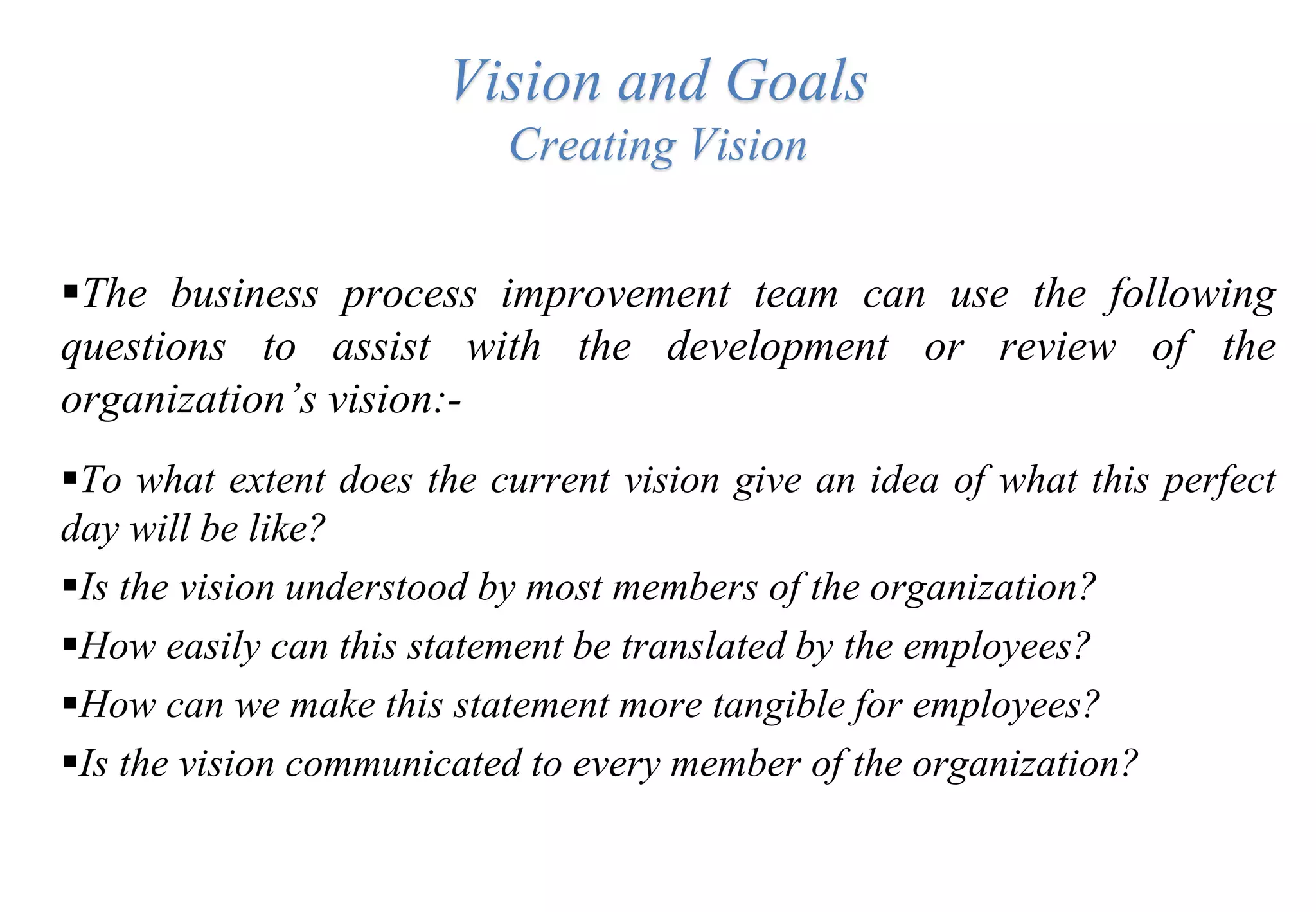 Vision and Goals
Creating Vision
The business process improvement team can use the following
questions to assist with the development or review of the
organization’s vision:-
To what extent does the current vision give an idea of what this perfect
day will be like?
Is the vision understood by most members of the organization?
How easily can this statement be translated by the employees?
How can we make this statement more tangible for employees?
Is the vision communicated to every member of the organization?
 