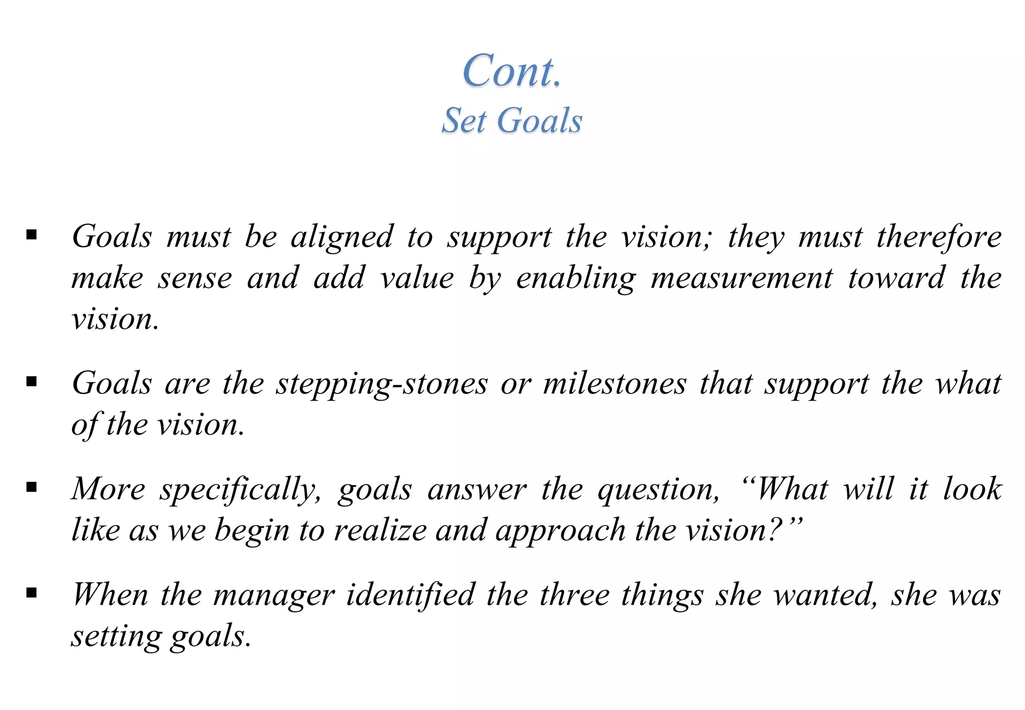 Cont.
Set Goals
 Goals must be aligned to support the vision; they must therefore
make sense and add value by enabling measurement toward the
vision.
 Goals are the stepping-stones or milestones that support the what
of the vision.
 More specifically, goals answer the question, “What will it look
like as we begin to realize and approach the vision?”
 When the manager identified the three things she wanted, she was
setting goals.
 