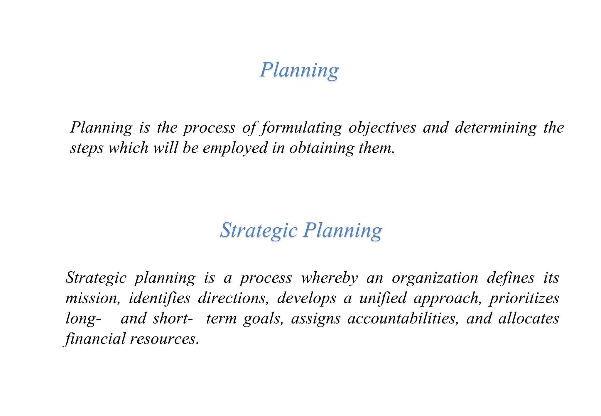 Planning
Planning is the process of formulating objectives and determining the
steps which will be employed in obtaining them.
Strategic Planning
Strategic planning is a process whereby an organization defines its
mission, identifies directions, develops a unified approach, prioritizes
long- and short- term goals, assigns accountabilities, and allocates
financial resources.
 