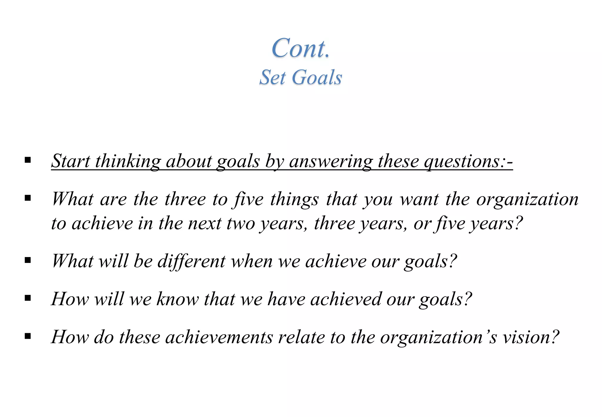 Cont.
Set Goals
 Start thinking about goals by answering these questions:-
 What are the three to five things that you want the organization
to achieve in the next two years, three years, or five years?
 What will be different when we achieve our goals?
 How will we know that we have achieved our goals?
 How do these achievements relate to the organization’s vision?
 