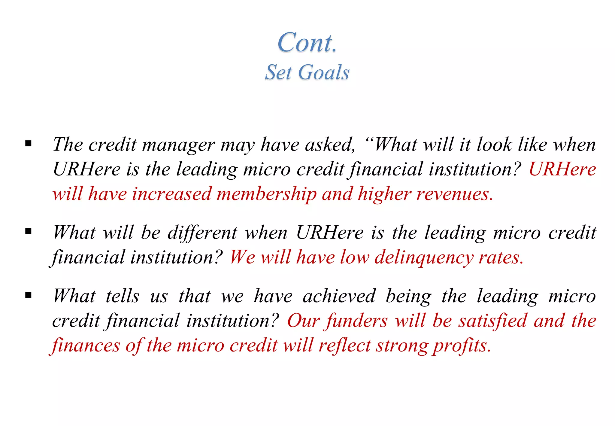 Cont.
Set Goals
 The credit manager may have asked, “What will it look like when
URHere is the leading micro credit financial institution? URHere
will have increased membership and higher revenues.
 What will be different when URHere is the leading micro credit
financial institution? We will have low delinquency rates.
 What tells us that we have achieved being the leading micro
credit financial institution? Our funders will be satisfied and the
finances of the micro credit will reflect strong profits.
 
