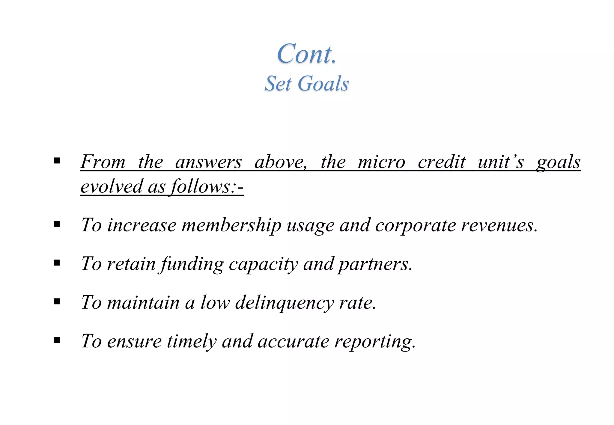 Cont.
Set Goals
 From the answers above, the micro credit unit’s goals
evolved as follows:-
 To increase membership usage and corporate revenues.
 To retain funding capacity and partners.
 To maintain a low delinquency rate.
 To ensure timely and accurate reporting.
 