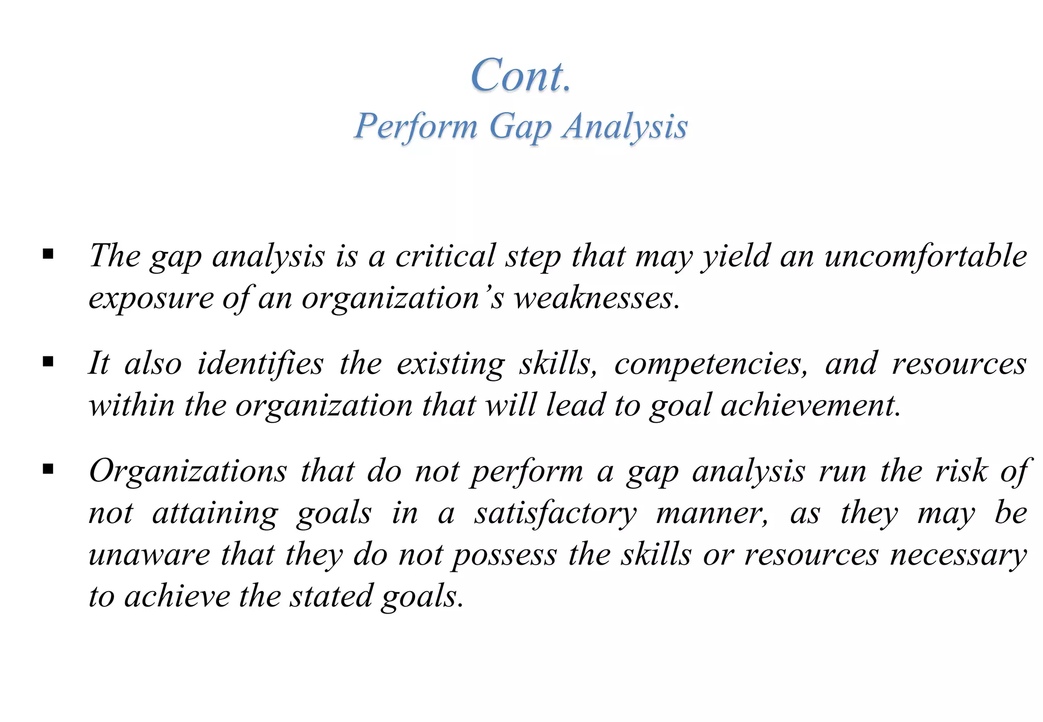 Cont.
Perform Gap Analysis
 The gap analysis is a critical step that may yield an uncomfortable
exposure of an organization’s weaknesses.
 It also identifies the existing skills, competencies, and resources
within the organization that will lead to goal achievement.
 Organizations that do not perform a gap analysis run the risk of
not attaining goals in a satisfactory manner, as they may be
unaware that they do not possess the skills or resources necessary
to achieve the stated goals.
 