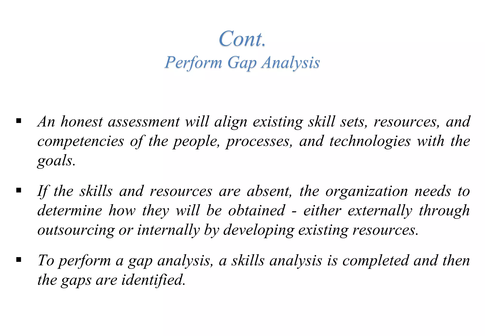 Cont.
Perform Gap Analysis
 An honest assessment will align existing skill sets, resources, and
competencies of the people, processes, and technologies with the
goals.
 If the skills and resources are absent, the organization needs to
determine how they will be obtained - either externally through
outsourcing or internally by developing existing resources.
 To perform a gap analysis, a skills analysis is completed and then
the gaps are identified.
 