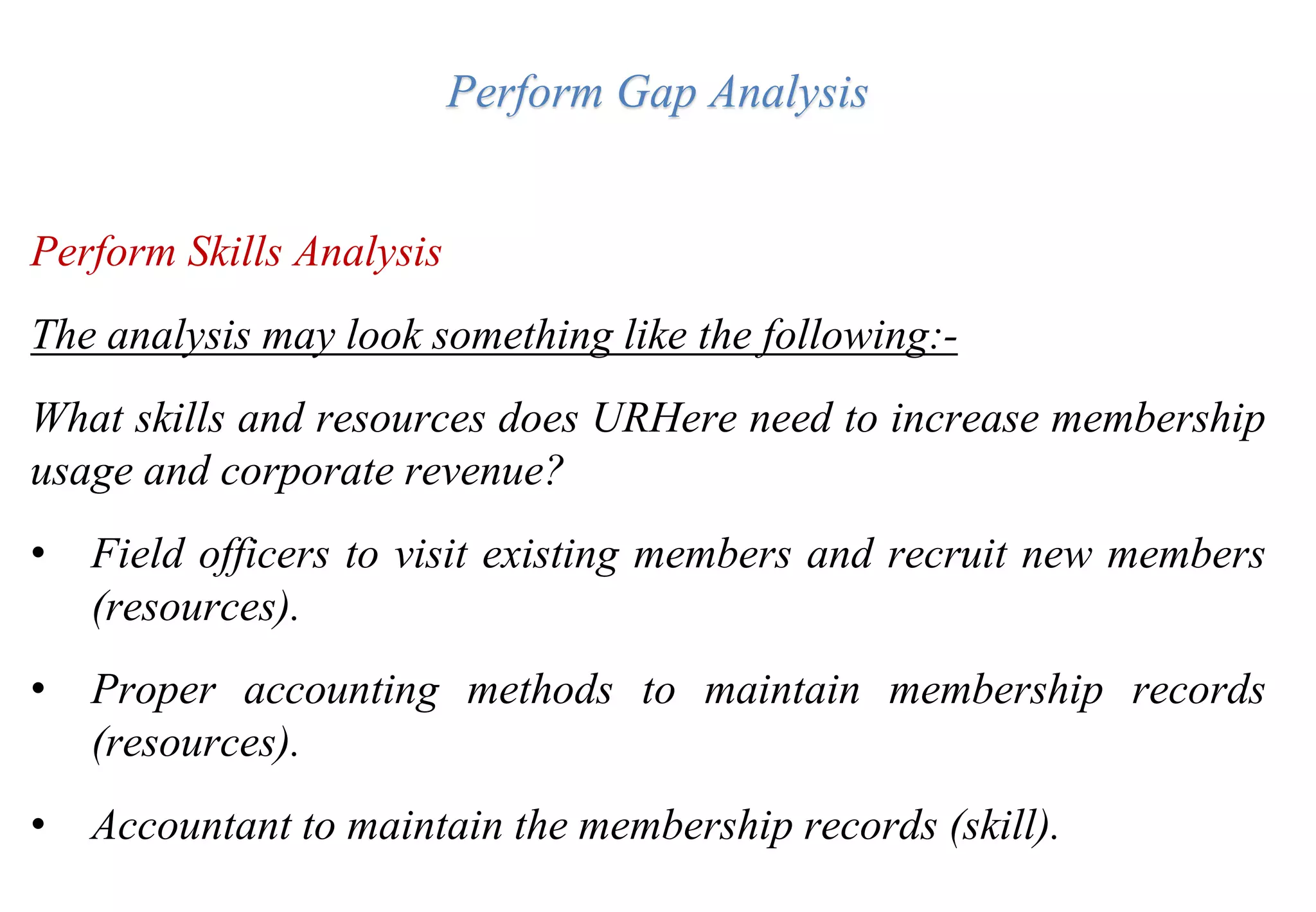 Perform Gap Analysis
Perform Skills Analysis
The analysis may look something like the following:-
What skills and resources does URHere need to increase membership
usage and corporate revenue?
• Field officers to visit existing members and recruit new members
(resources).
• Proper accounting methods to maintain membership records
(resources).
• Accountant to maintain the membership records (skill).
 