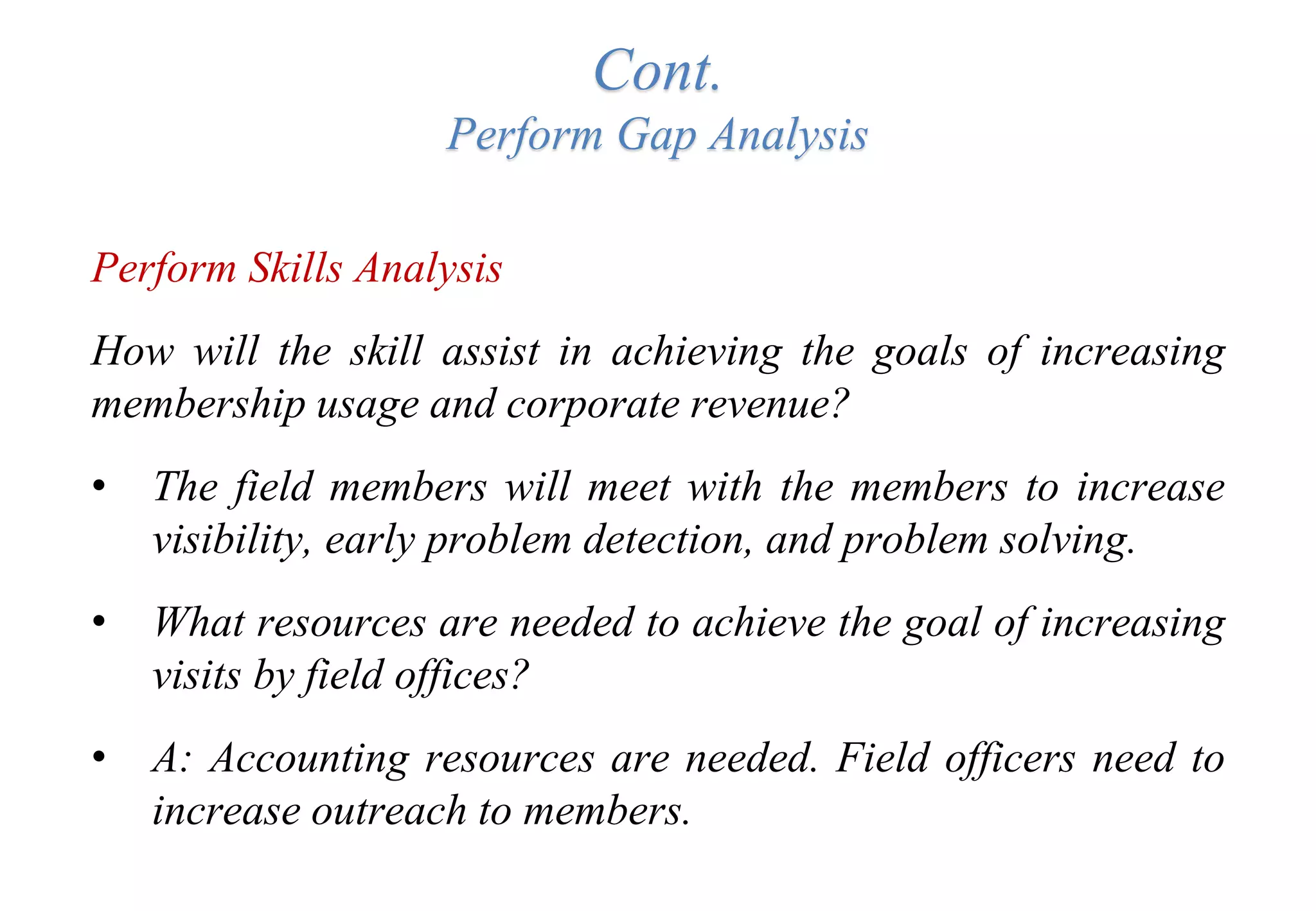 Cont.
Perform Gap Analysis
Perform Skills Analysis
How will the skill assist in achieving the goals of increasing
membership usage and corporate revenue?
• The field members will meet with the members to increase
visibility, early problem detection, and problem solving.
• What resources are needed to achieve the goal of increasing
visits by field offices?
• A: Accounting resources are needed. Field officers need to
increase outreach to members.
 