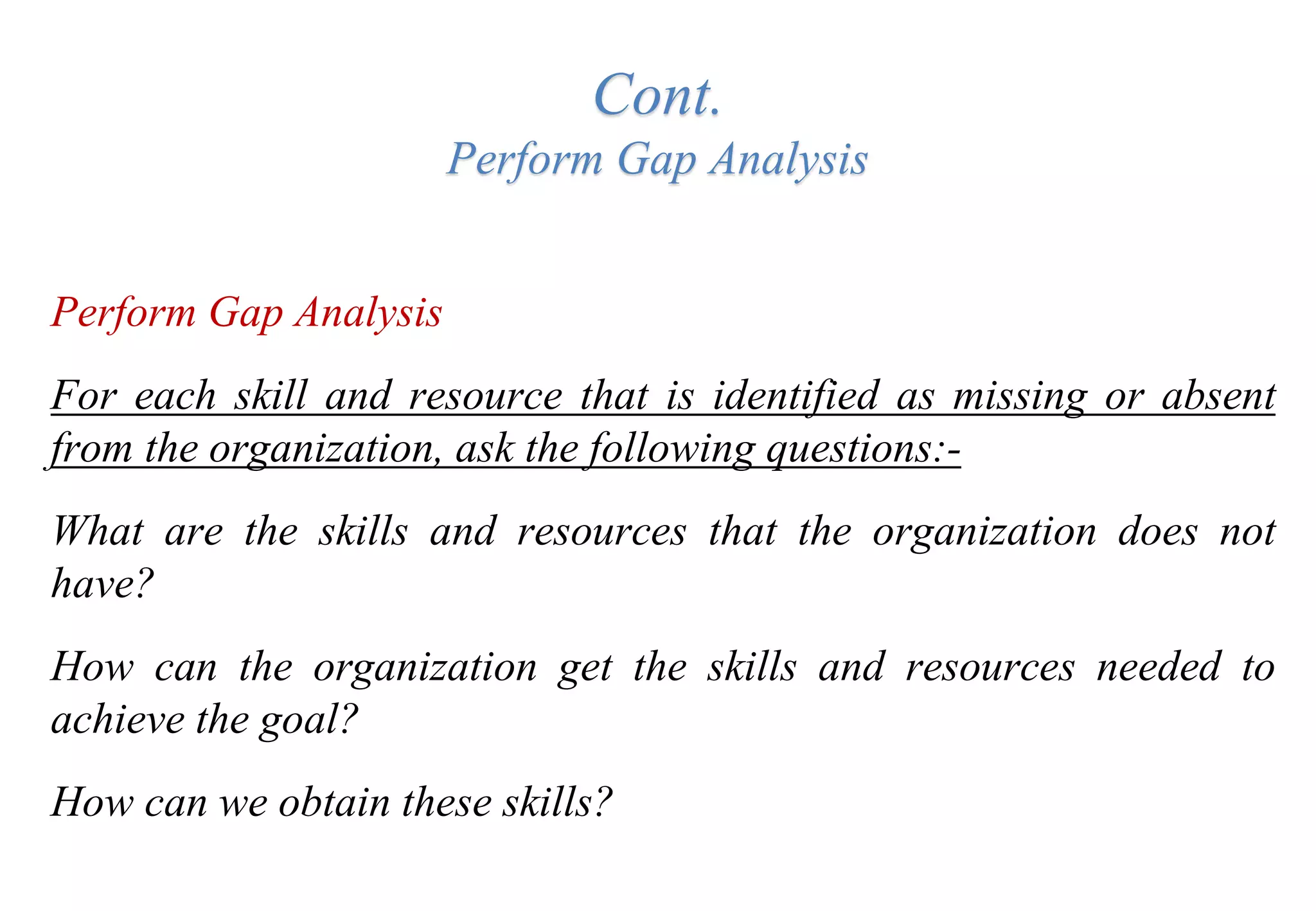 Cont.
Perform Gap Analysis
Perform Gap Analysis
For each skill and resource that is identified as missing or absent
from the organization, ask the following questions:-
What are the skills and resources that the organization does not
have?
How can the organization get the skills and resources needed to
achieve the goal?
How can we obtain these skills?
 