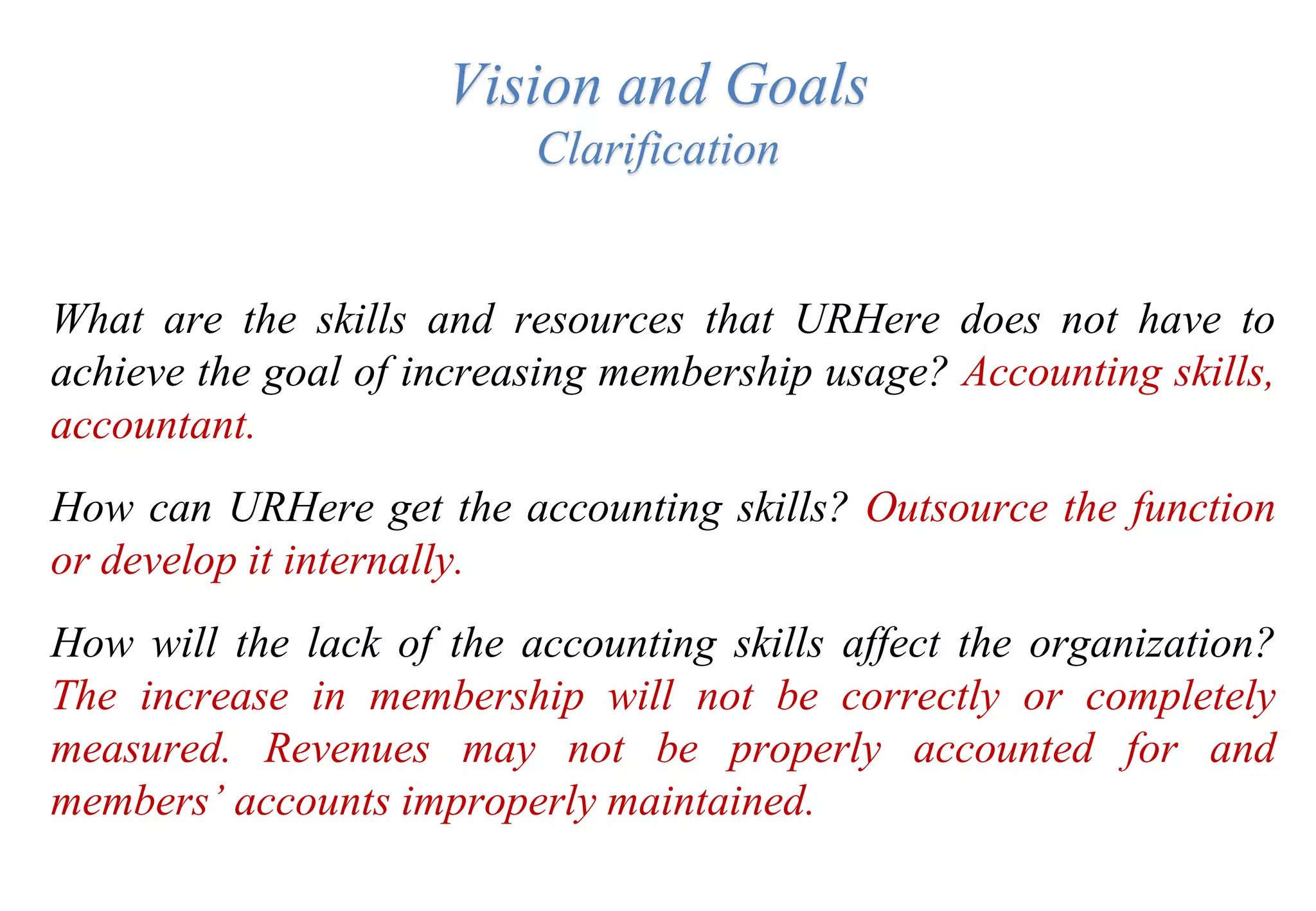 Vision and Goals
Clarification
What are the skills and resources that URHere does not have to
achieve the goal of increasing membership usage? Accounting skills,
accountant.
How can URHere get the accounting skills? Outsource the function
or develop it internally.
How will the lack of the accounting skills affect the organization?
The increase in membership will not be correctly or completely
measured. Revenues may not be properly accounted for and
members’ accounts improperly maintained.
 