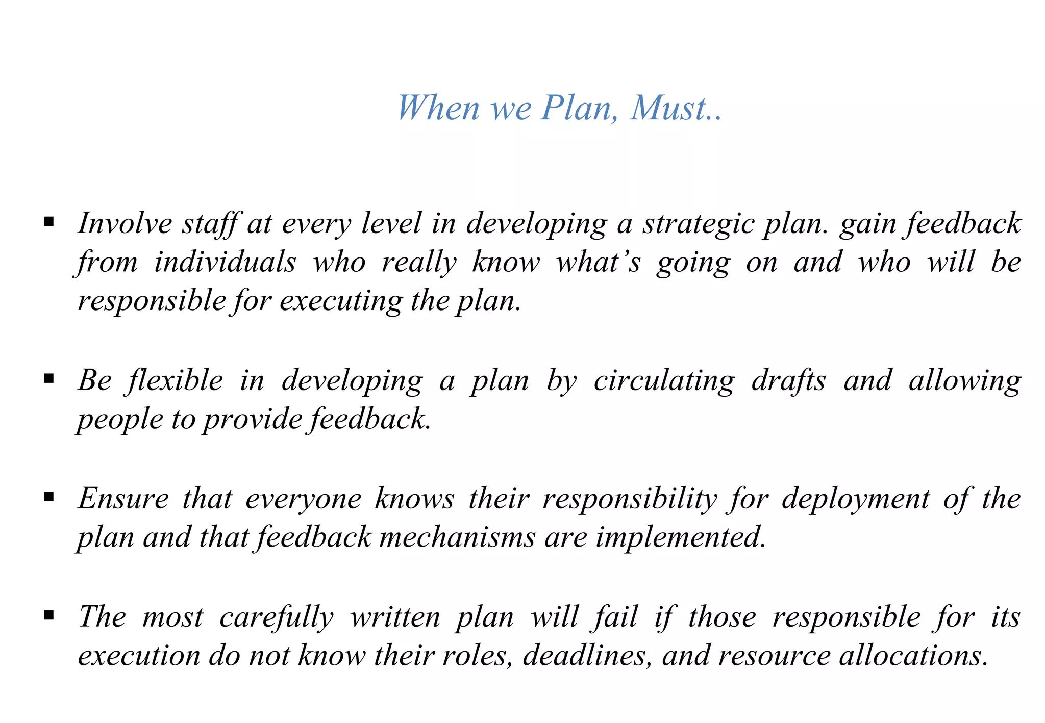 When we Plan, Must..
 Involve staff at every level in developing a strategic plan. gain feedback
from individuals who really know what’s going on and who will be
responsible for executing the plan.
 Be flexible in developing a plan by circulating drafts and allowing
people to provide feedback.
 Ensure that everyone knows their responsibility for deployment of the
plan and that feedback mechanisms are implemented.
 The most carefully written plan will fail if those responsible for its
execution do not know their roles, deadlines, and resource allocations.
 