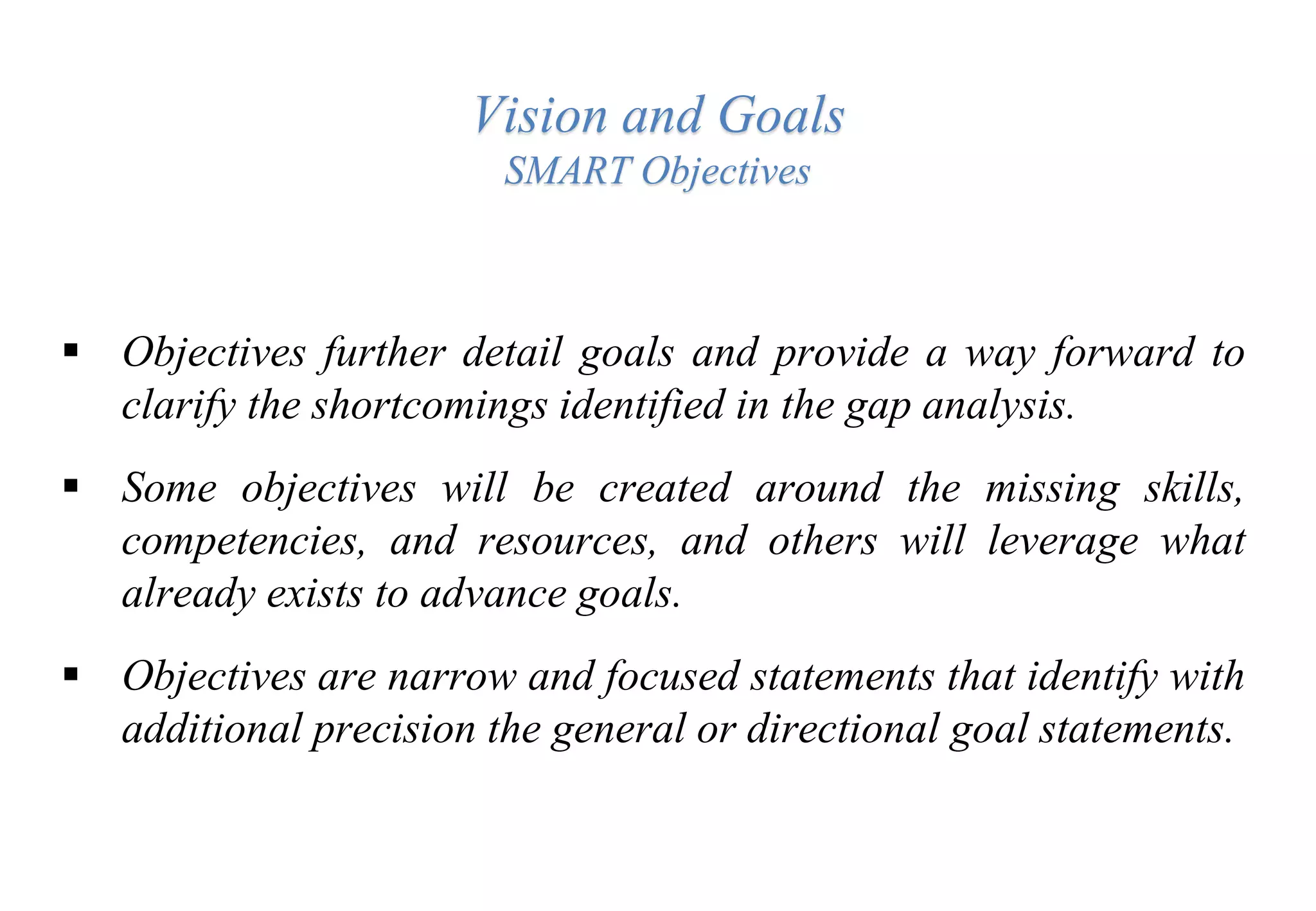 Vision and Goals
SMART Objectives
 Objectives further detail goals and provide a way forward to
clarify the shortcomings identified in the gap analysis.
 Some objectives will be created around the missing skills,
competencies, and resources, and others will leverage what
already exists to advance goals.
 Objectives are narrow and focused statements that identify with
additional precision the general or directional goal statements.
 