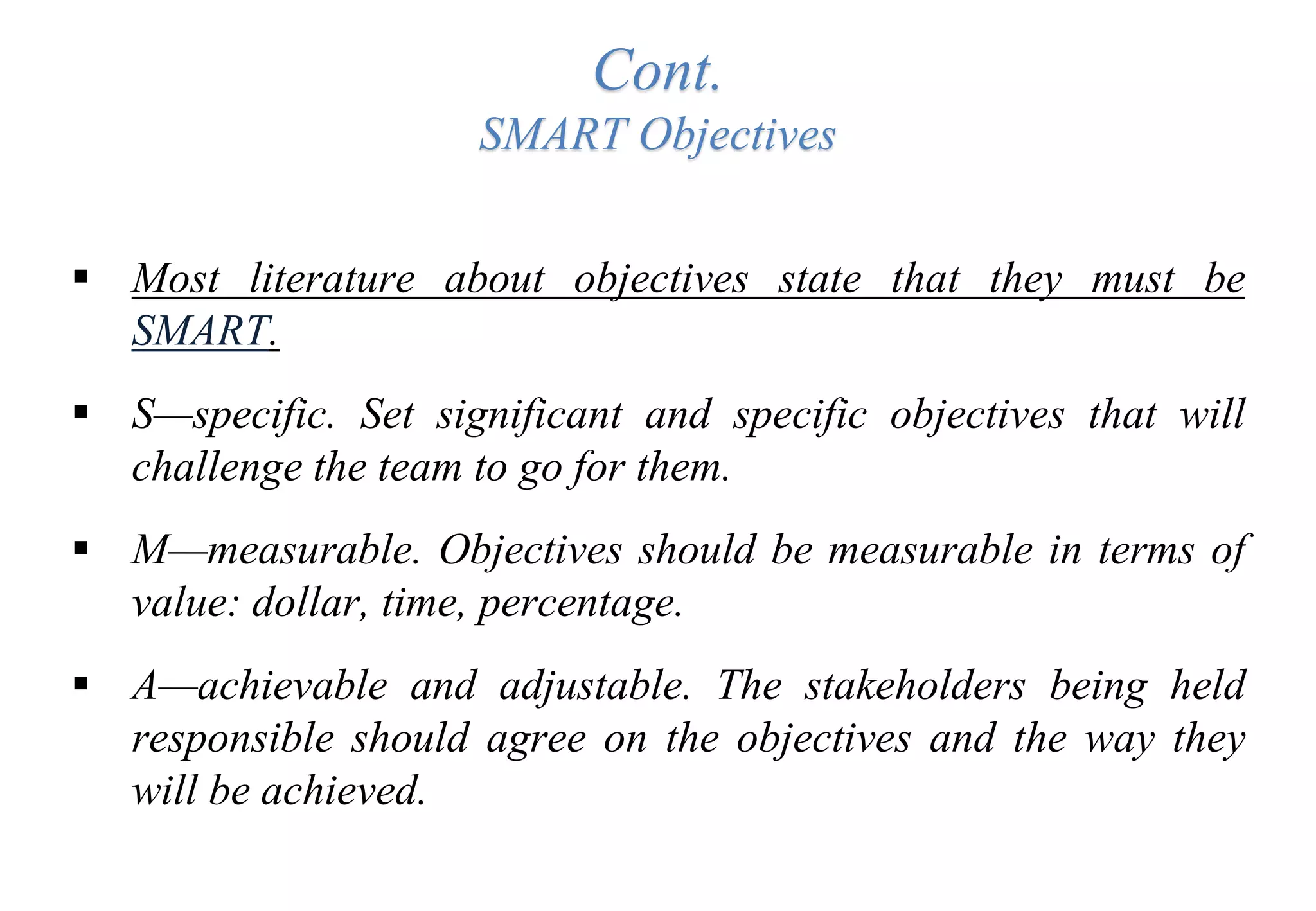 Cont.
SMART Objectives
 Most literature about objectives state that they must be
SMART.
 S—specific. Set significant and specific objectives that will
challenge the team to go for them.
 M—measurable. Objectives should be measurable in terms of
value: dollar, time, percentage.
 A—achievable and adjustable. The stakeholders being held
responsible should agree on the objectives and the way they
will be achieved.
 