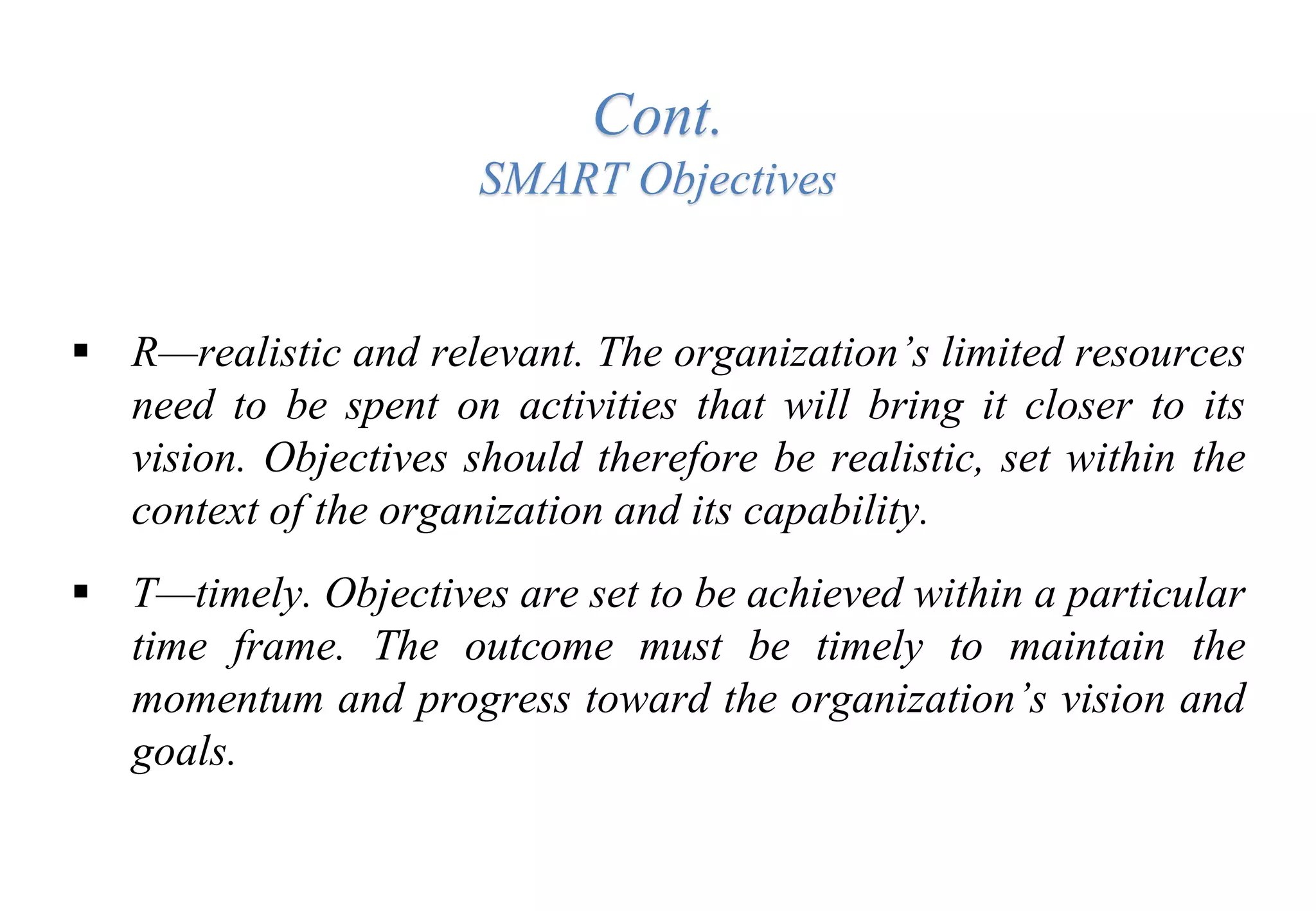 Cont.
SMART Objectives
 R—realistic and relevant. The organization’s limited resources
need to be spent on activities that will bring it closer to its
vision. Objectives should therefore be realistic, set within the
context of the organization and its capability.
 T—timely. Objectives are set to be achieved within a particular
time frame. The outcome must be timely to maintain the
momentum and progress toward the organization’s vision and
goals.
 