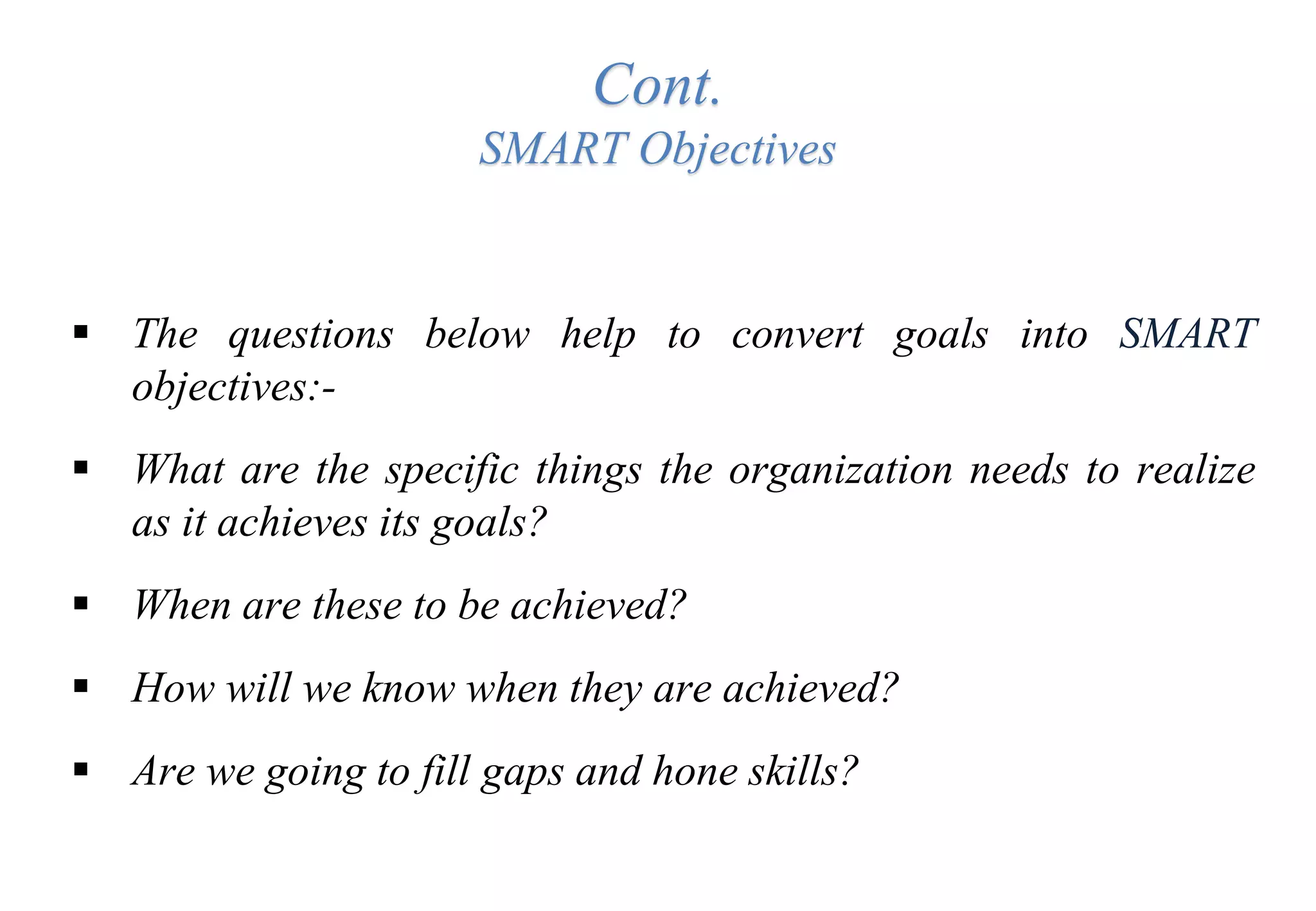 Cont.
SMART Objectives
 The questions below help to convert goals into SMART
objectives:-
 What are the specific things the organization needs to realize
as it achieves its goals?
 When are these to be achieved?
 How will we know when they are achieved?
 Are we going to fill gaps and hone skills?
 