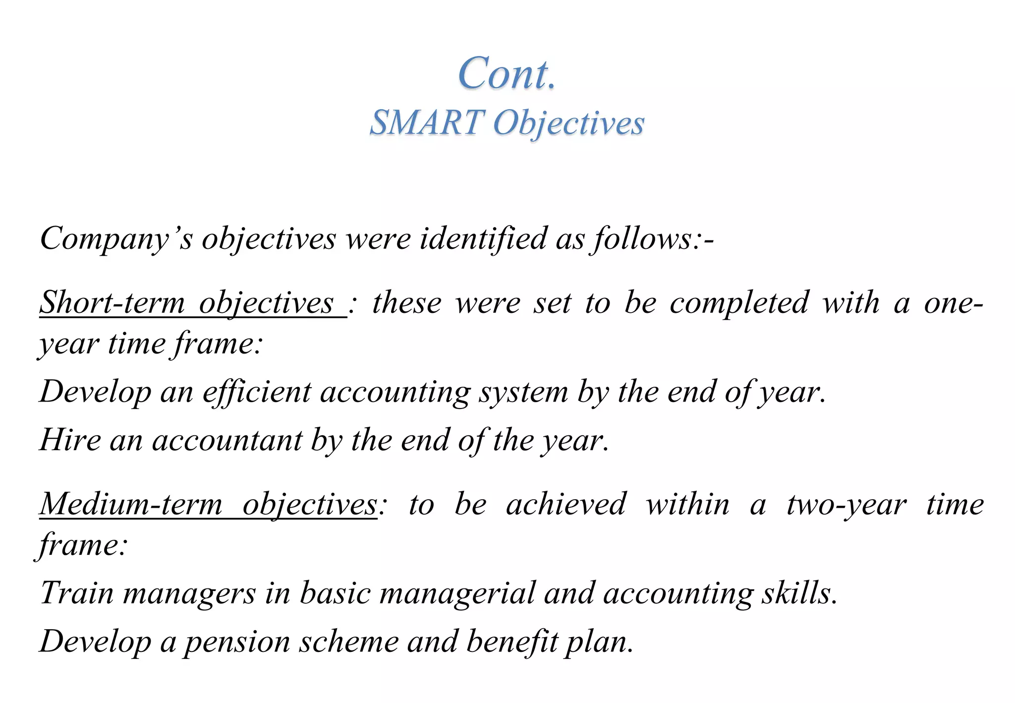 Cont.
SMART Objectives
Company’s objectives were identified as follows:-
Short-term objectives : these were set to be completed with a one-
year time frame:
Develop an efficient accounting system by the end of year.
Hire an accountant by the end of the year.
Medium-term objectives: to be achieved within a two-year time
frame:
Train managers in basic managerial and accounting skills.
Develop a pension scheme and benefit plan.
 