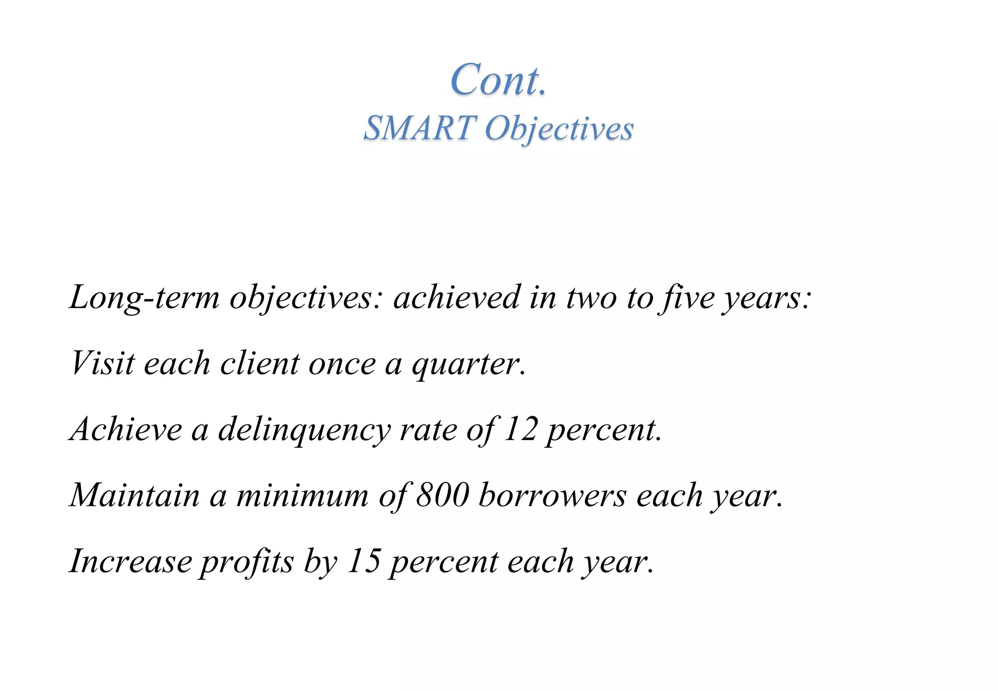 Cont.
SMART Objectives
Long-term objectives: achieved in two to five years:
Visit each client once a quarter.
Achieve a delinquency rate of 12 percent.
Maintain a minimum of 800 borrowers each year.
Increase profits by 15 percent each year.
 