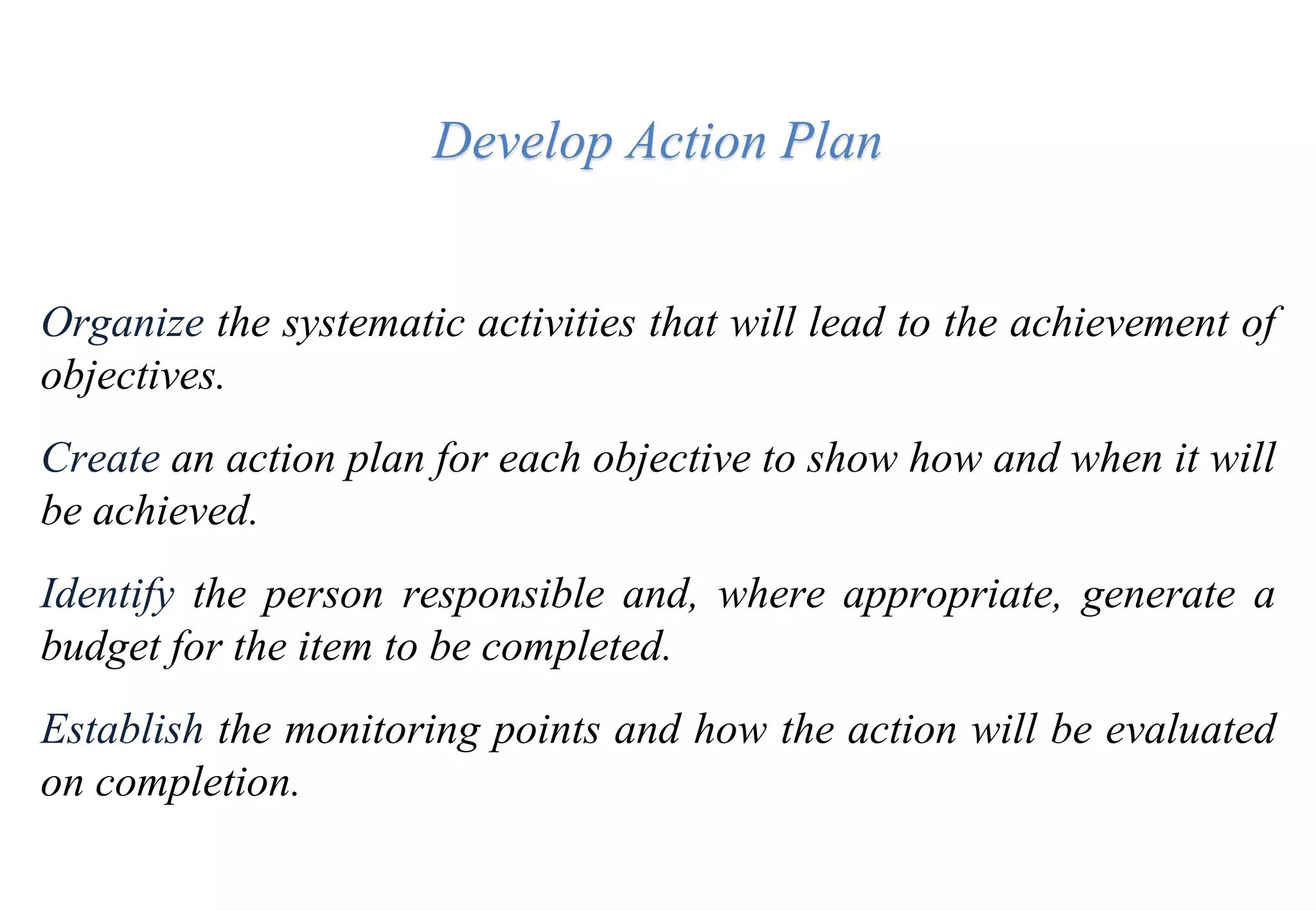 Develop Action Plan
Organize the systematic activities that will lead to the achievement of
objectives.
Create an action plan for each objective to show how and when it will
be achieved.
Identify the person responsible and, where appropriate, generate a
budget for the item to be completed.
Establish the monitoring points and how the action will be evaluated
on completion.
 