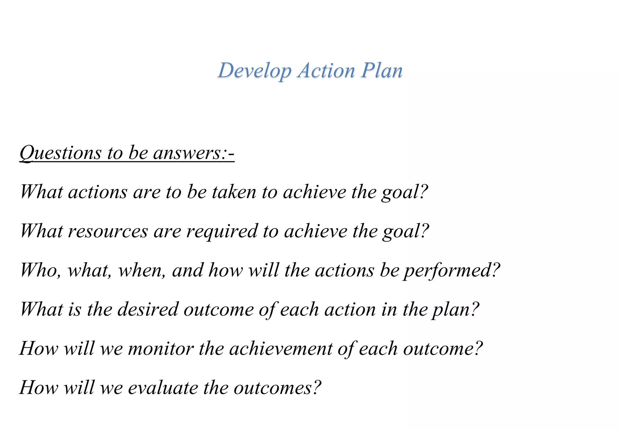 Develop Action Plan
Questions to be answers:-
What actions are to be taken to achieve the goal?
What resources are required to achieve the goal?
Who, what, when, and how will the actions be performed?
What is the desired outcome of each action in the plan?
How will we monitor the achievement of each outcome?
How will we evaluate the outcomes?
 