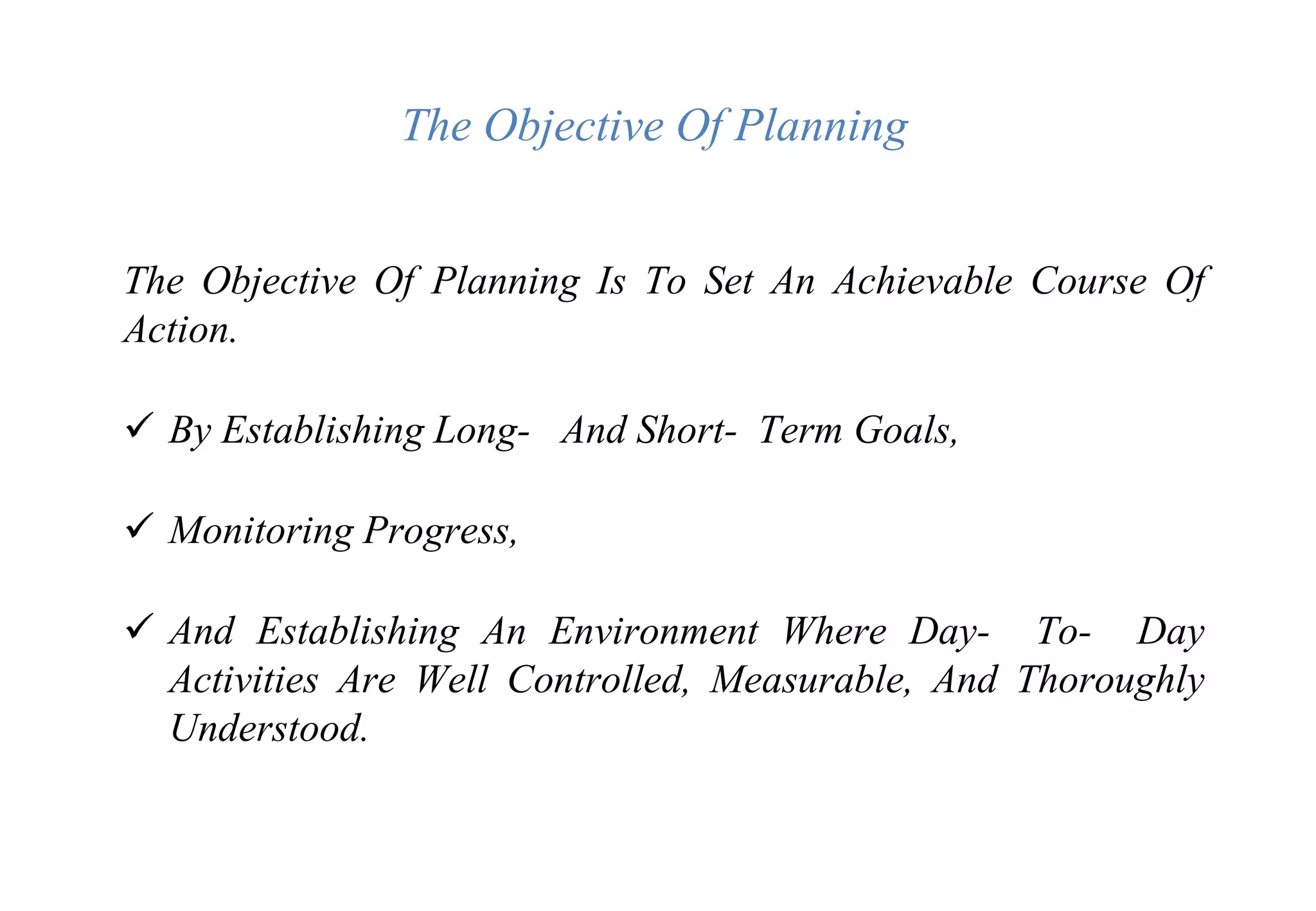 The Objective Of Planning
The Objective Of Planning Is To Set An Achievable Course Of
Action.
 By Establishing Long- And Short- Term Goals,
 Monitoring Progress,
 And Establishing An Environment Where Day- To- Day
Activities Are Well Controlled, Measurable, And Thoroughly
Understood.
 